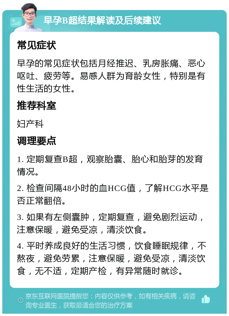 早孕B超结果解读及后续建议 常见症状 早孕的常见症状包括月经推迟、乳房胀痛、恶心呕吐、疲劳等。易感人群为育龄女性，特别是有性生活的女性。 推荐科室 妇产科 调理要点 1. 定期复查B超，观察胎囊、胎心和胎芽的发育情况。 2. 检查间隔48小时的血HCG值，了解HCG水平是否正常翻倍。 3. 如果有左侧囊肿，定期复查，避免剧烈运动，注意保暖，避免受凉，清淡饮食。 4. 平时养成良好的生活习惯，饮食睡眠规律，不熬夜，避免劳累，注意保暖，避免受凉，清淡饮食，无不适，定期产检，有异常随时就诊。