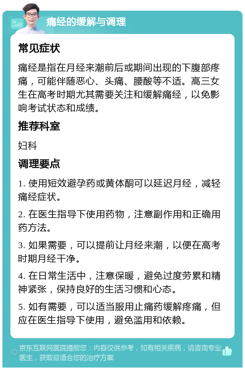 痛经的缓解与调理 常见症状 痛经是指在月经来潮前后或期间出现的下腹部疼痛，可能伴随恶心、头痛、腰酸等不适。高三女生在高考时期尤其需要关注和缓解痛经，以免影响考试状态和成绩。 推荐科室 妇科 调理要点 1. 使用短效避孕药或黄体酮可以延迟月经，减轻痛经症状。 2. 在医生指导下使用药物，注意副作用和正确用药方法。 3. 如果需要，可以提前让月经来潮，以便在高考时期月经干净。 4. 在日常生活中，注意保暖，避免过度劳累和精神紧张，保持良好的生活习惯和心态。 5. 如有需要，可以适当服用止痛药缓解疼痛，但应在医生指导下使用，避免滥用和依赖。