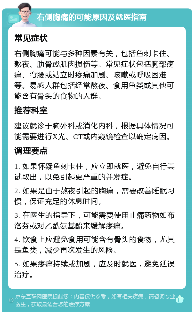 右侧胸痛的可能原因及就医指南 常见症状 右侧胸痛可能与多种因素有关，包括鱼刺卡住、熬夜、肋骨或肌肉损伤等。常见症状包括胸部疼痛、弯腰或站立时疼痛加剧、咳嗽或呼吸困难等。易感人群包括经常熬夜、食用鱼类或其他可能含有骨头的食物的人群。 推荐科室 建议就诊于胸外科或消化内科，根据具体情况可能需要进行X光、CT或内窥镜检查以确定病因。 调理要点 1. 如果怀疑鱼刺卡住，应立即就医，避免自行尝试取出，以免引起更严重的并发症。 2. 如果是由于熬夜引起的胸痛，需要改善睡眠习惯，保证充足的休息时间。 3. 在医生的指导下，可能需要使用止痛药物如布洛芬或对乙酰氨基酚来缓解疼痛。 4. 饮食上应避免食用可能含有骨头的食物，尤其是鱼类，减少再次发生的风险。 5. 如果疼痛持续或加剧，应及时就医，避免延误治疗。