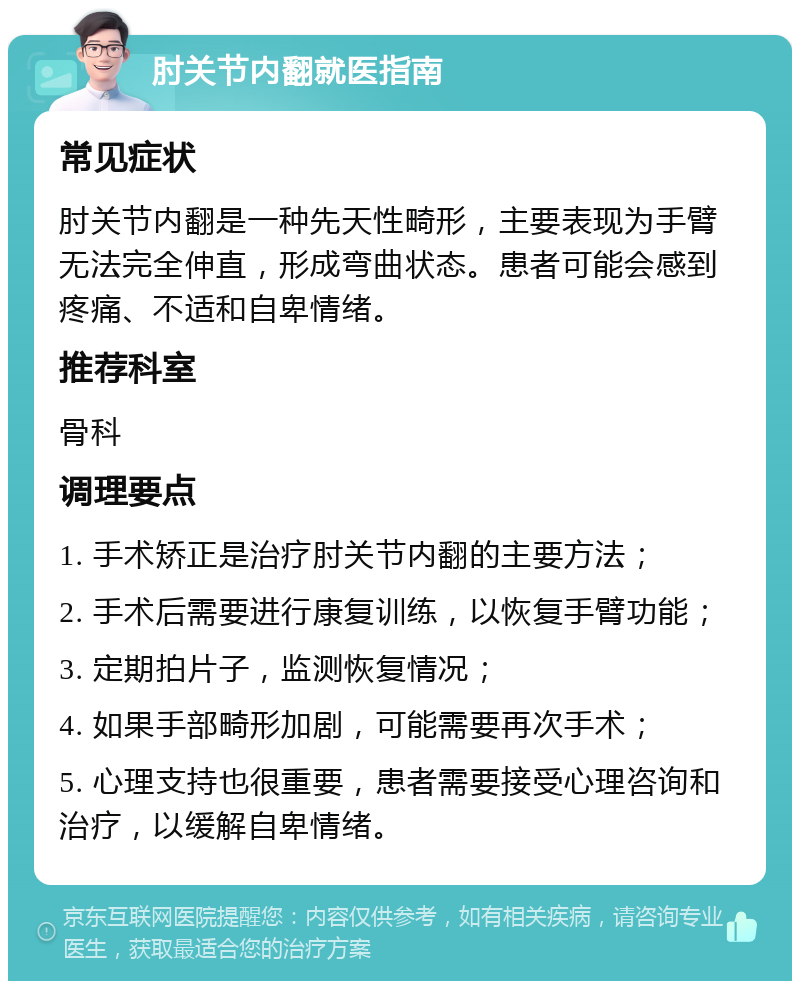 肘关节内翻就医指南 常见症状 肘关节内翻是一种先天性畸形，主要表现为手臂无法完全伸直，形成弯曲状态。患者可能会感到疼痛、不适和自卑情绪。 推荐科室 骨科 调理要点 1. 手术矫正是治疗肘关节内翻的主要方法； 2. 手术后需要进行康复训练，以恢复手臂功能； 3. 定期拍片子，监测恢复情况； 4. 如果手部畸形加剧，可能需要再次手术； 5. 心理支持也很重要，患者需要接受心理咨询和治疗，以缓解自卑情绪。