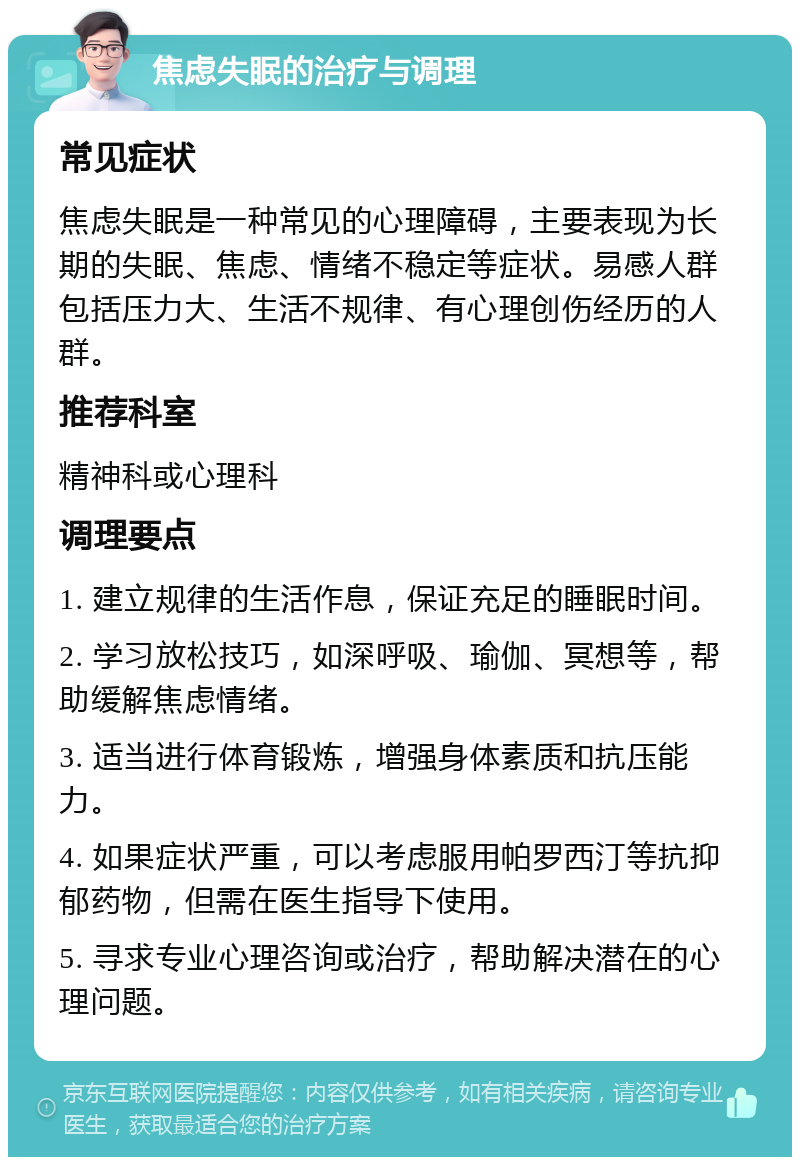 焦虑失眠的治疗与调理 常见症状 焦虑失眠是一种常见的心理障碍，主要表现为长期的失眠、焦虑、情绪不稳定等症状。易感人群包括压力大、生活不规律、有心理创伤经历的人群。 推荐科室 精神科或心理科 调理要点 1. 建立规律的生活作息，保证充足的睡眠时间。 2. 学习放松技巧，如深呼吸、瑜伽、冥想等，帮助缓解焦虑情绪。 3. 适当进行体育锻炼，增强身体素质和抗压能力。 4. 如果症状严重，可以考虑服用帕罗西汀等抗抑郁药物，但需在医生指导下使用。 5. 寻求专业心理咨询或治疗，帮助解决潜在的心理问题。