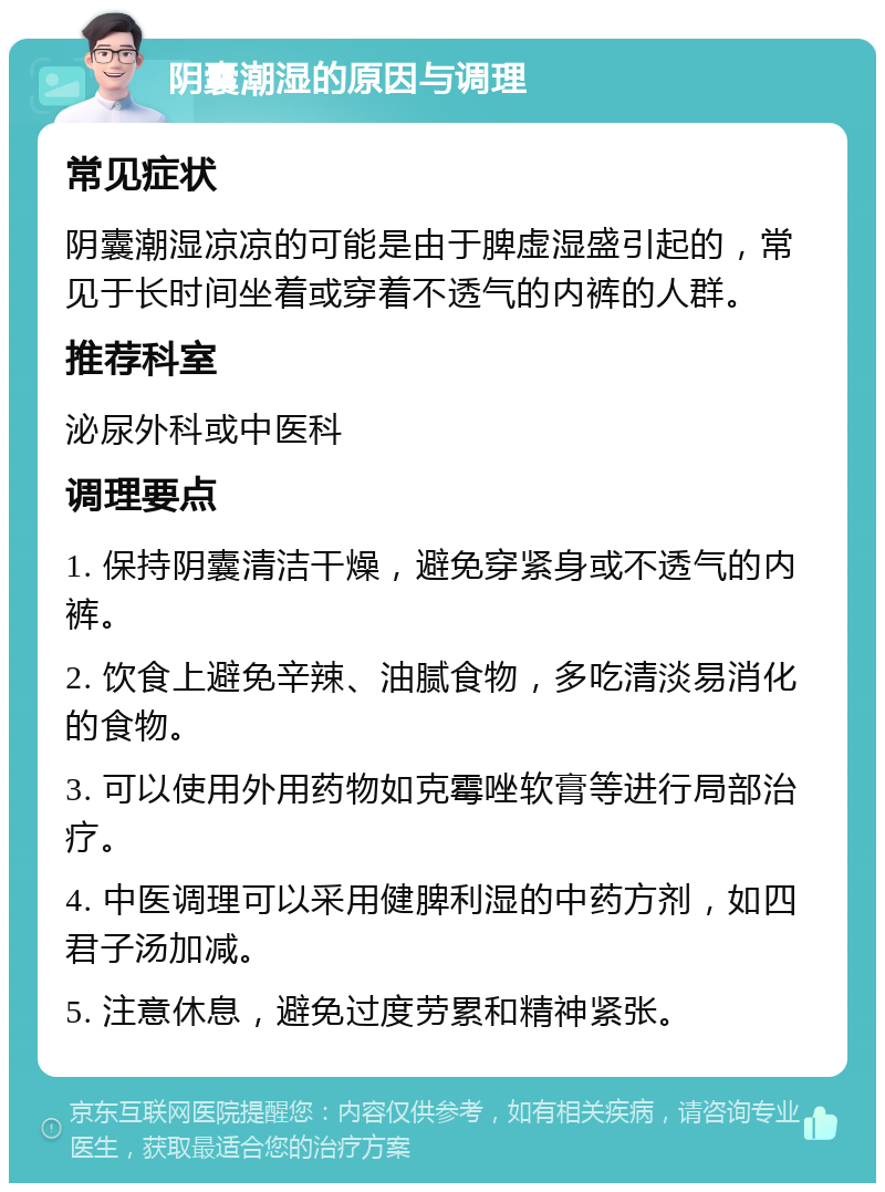 阴囊潮湿的原因与调理 常见症状 阴囊潮湿凉凉的可能是由于脾虚湿盛引起的，常见于长时间坐着或穿着不透气的内裤的人群。 推荐科室 泌尿外科或中医科 调理要点 1. 保持阴囊清洁干燥，避免穿紧身或不透气的内裤。 2. 饮食上避免辛辣、油腻食物，多吃清淡易消化的食物。 3. 可以使用外用药物如克霉唑软膏等进行局部治疗。 4. 中医调理可以采用健脾利湿的中药方剂，如四君子汤加减。 5. 注意休息，避免过度劳累和精神紧张。