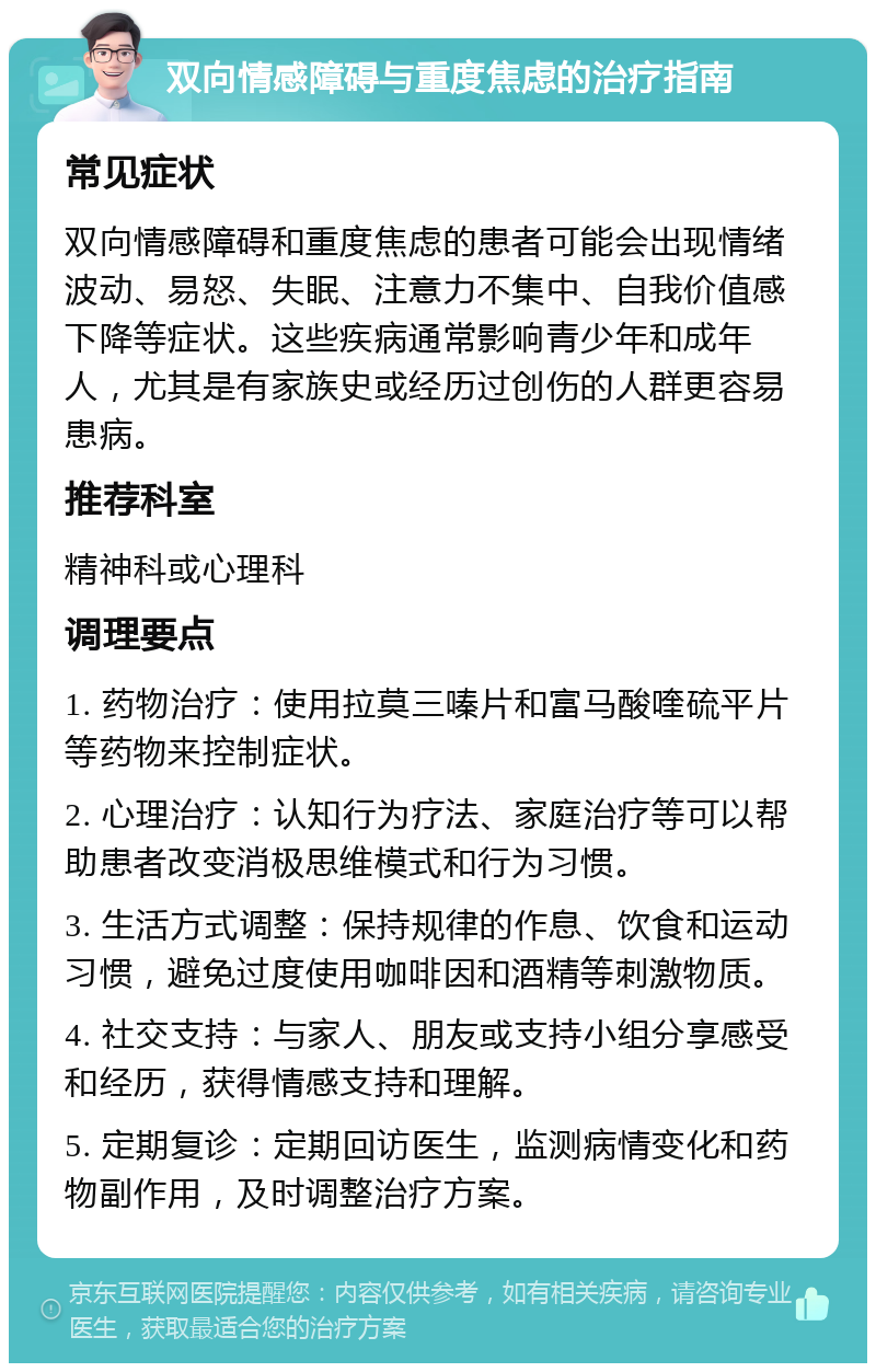 双向情感障碍与重度焦虑的治疗指南 常见症状 双向情感障碍和重度焦虑的患者可能会出现情绪波动、易怒、失眠、注意力不集中、自我价值感下降等症状。这些疾病通常影响青少年和成年人，尤其是有家族史或经历过创伤的人群更容易患病。 推荐科室 精神科或心理科 调理要点 1. 药物治疗：使用拉莫三嗪片和富马酸喹硫平片等药物来控制症状。 2. 心理治疗：认知行为疗法、家庭治疗等可以帮助患者改变消极思维模式和行为习惯。 3. 生活方式调整：保持规律的作息、饮食和运动习惯，避免过度使用咖啡因和酒精等刺激物质。 4. 社交支持：与家人、朋友或支持小组分享感受和经历，获得情感支持和理解。 5. 定期复诊：定期回访医生，监测病情变化和药物副作用，及时调整治疗方案。