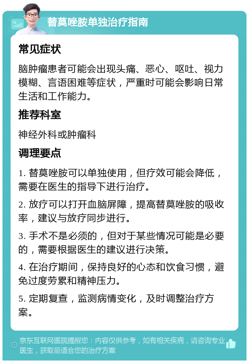 替莫唑胺单独治疗指南 常见症状 脑肿瘤患者可能会出现头痛、恶心、呕吐、视力模糊、言语困难等症状，严重时可能会影响日常生活和工作能力。 推荐科室 神经外科或肿瘤科 调理要点 1. 替莫唑胺可以单独使用，但疗效可能会降低，需要在医生的指导下进行治疗。 2. 放疗可以打开血脑屏障，提高替莫唑胺的吸收率，建议与放疗同步进行。 3. 手术不是必须的，但对于某些情况可能是必要的，需要根据医生的建议进行决策。 4. 在治疗期间，保持良好的心态和饮食习惯，避免过度劳累和精神压力。 5. 定期复查，监测病情变化，及时调整治疗方案。