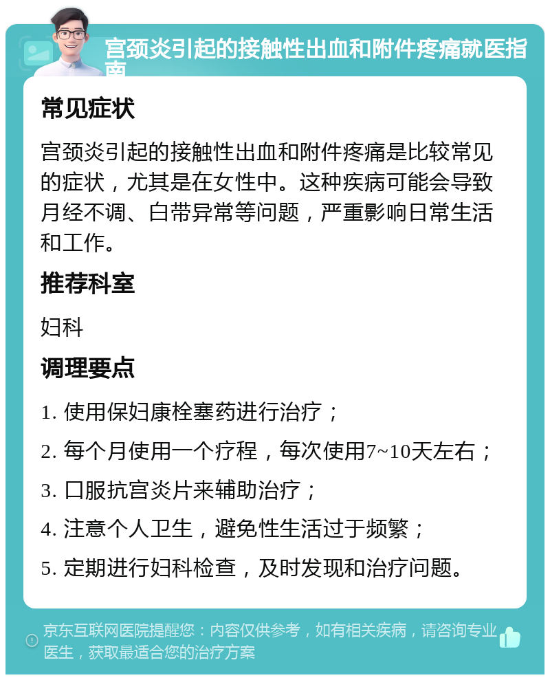 宫颈炎引起的接触性出血和附件疼痛就医指南 常见症状 宫颈炎引起的接触性出血和附件疼痛是比较常见的症状，尤其是在女性中。这种疾病可能会导致月经不调、白带异常等问题，严重影响日常生活和工作。 推荐科室 妇科 调理要点 1. 使用保妇康栓塞药进行治疗； 2. 每个月使用一个疗程，每次使用7~10天左右； 3. 口服抗宫炎片来辅助治疗； 4. 注意个人卫生，避免性生活过于频繁； 5. 定期进行妇科检查，及时发现和治疗问题。