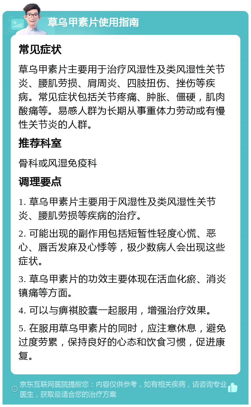 草乌甲素片使用指南 常见症状 草乌甲素片主要用于治疗风湿性及类风湿性关节炎、腰肌劳损、肩周炎、四肢扭伤、挫伤等疾病。常见症状包括关节疼痛、肿胀、僵硬，肌肉酸痛等。易感人群为长期从事重体力劳动或有慢性关节炎的人群。 推荐科室 骨科或风湿免疫科 调理要点 1. 草乌甲素片主要用于风湿性及类风湿性关节炎、腰肌劳损等疾病的治疗。 2. 可能出现的副作用包括短暂性轻度心慌、恶心、唇舌发麻及心悸等，极少数病人会出现这些症状。 3. 草乌甲素片的功效主要体现在活血化瘀、消炎镇痛等方面。 4. 可以与痹褀胶囊一起服用，增强治疗效果。 5. 在服用草乌甲素片的同时，应注意休息，避免过度劳累，保持良好的心态和饮食习惯，促进康复。