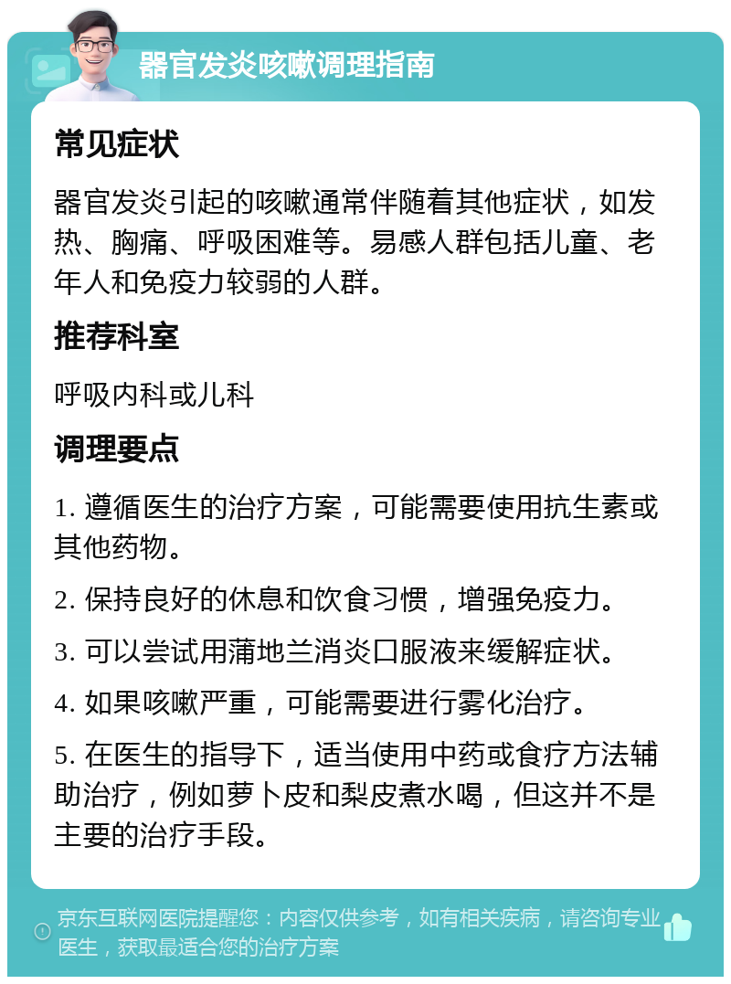 器官发炎咳嗽调理指南 常见症状 器官发炎引起的咳嗽通常伴随着其他症状，如发热、胸痛、呼吸困难等。易感人群包括儿童、老年人和免疫力较弱的人群。 推荐科室 呼吸内科或儿科 调理要点 1. 遵循医生的治疗方案，可能需要使用抗生素或其他药物。 2. 保持良好的休息和饮食习惯，增强免疫力。 3. 可以尝试用蒲地兰消炎口服液来缓解症状。 4. 如果咳嗽严重，可能需要进行雾化治疗。 5. 在医生的指导下，适当使用中药或食疗方法辅助治疗，例如萝卜皮和梨皮煮水喝，但这并不是主要的治疗手段。