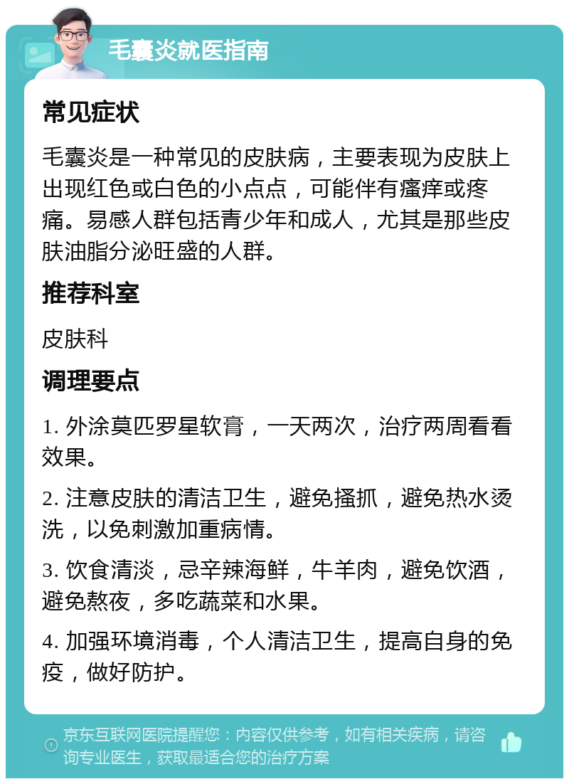 毛囊炎就医指南 常见症状 毛囊炎是一种常见的皮肤病，主要表现为皮肤上出现红色或白色的小点点，可能伴有瘙痒或疼痛。易感人群包括青少年和成人，尤其是那些皮肤油脂分泌旺盛的人群。 推荐科室 皮肤科 调理要点 1. 外涂莫匹罗星软膏，一天两次，治疗两周看看效果。 2. 注意皮肤的清洁卫生，避免搔抓，避免热水烫洗，以免刺激加重病情。 3. 饮食清淡，忌辛辣海鲜，牛羊肉，避免饮酒，避免熬夜，多吃蔬菜和水果。 4. 加强环境消毒，个人清洁卫生，提高自身的免疫，做好防护。