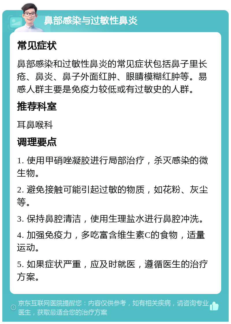 鼻部感染与过敏性鼻炎 常见症状 鼻部感染和过敏性鼻炎的常见症状包括鼻子里长疮、鼻炎、鼻子外面红肿、眼睛模糊红肿等。易感人群主要是免疫力较低或有过敏史的人群。 推荐科室 耳鼻喉科 调理要点 1. 使用甲硝唑凝胶进行局部治疗，杀灭感染的微生物。 2. 避免接触可能引起过敏的物质，如花粉、灰尘等。 3. 保持鼻腔清洁，使用生理盐水进行鼻腔冲洗。 4. 加强免疫力，多吃富含维生素C的食物，适量运动。 5. 如果症状严重，应及时就医，遵循医生的治疗方案。