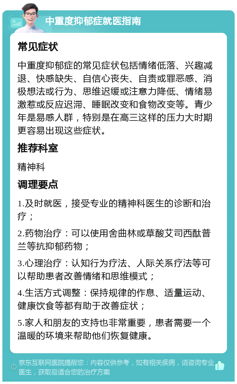 中重度抑郁症就医指南 常见症状 中重度抑郁症的常见症状包括情绪低落、兴趣减退、快感缺失、自信心丧失、自责或罪恶感、消极想法或行为、思维迟缓或注意力降低、情绪易激惹或反应迟滞、睡眠改变和食物改变等。青少年是易感人群，特别是在高三这样的压力大时期更容易出现这些症状。 推荐科室 精神科 调理要点 1.及时就医，接受专业的精神科医生的诊断和治疗； 2.药物治疗：可以使用舍曲林或草酸艾司西酞普兰等抗抑郁药物； 3.心理治疗：认知行为疗法、人际关系疗法等可以帮助患者改善情绪和思维模式； 4.生活方式调整：保持规律的作息、适量运动、健康饮食等都有助于改善症状； 5.家人和朋友的支持也非常重要，患者需要一个温暖的环境来帮助他们恢复健康。