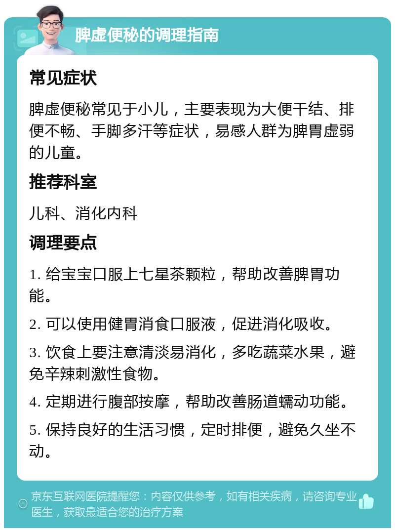 脾虚便秘的调理指南 常见症状 脾虚便秘常见于小儿，主要表现为大便干结、排便不畅、手脚多汗等症状，易感人群为脾胃虚弱的儿童。 推荐科室 儿科、消化内科 调理要点 1. 给宝宝口服上七星茶颗粒，帮助改善脾胃功能。 2. 可以使用健胃消食口服液，促进消化吸收。 3. 饮食上要注意清淡易消化，多吃蔬菜水果，避免辛辣刺激性食物。 4. 定期进行腹部按摩，帮助改善肠道蠕动功能。 5. 保持良好的生活习惯，定时排便，避免久坐不动。