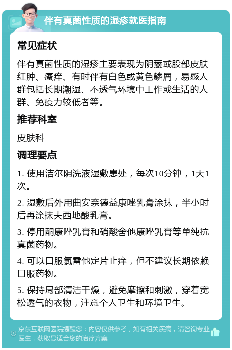 伴有真菌性质的湿疹就医指南 常见症状 伴有真菌性质的湿疹主要表现为阴囊或股部皮肤红肿、瘙痒、有时伴有白色或黄色鳞屑，易感人群包括长期潮湿、不透气环境中工作或生活的人群、免疫力较低者等。 推荐科室 皮肤科 调理要点 1. 使用洁尔阴洗液湿敷患处，每次10分钟，1天1次。 2. 湿敷后外用曲安奈德益康唑乳膏涂抹，半小时后再涂抹夫西地酸乳膏。 3. 停用酮康唑乳膏和硝酸舍他康唑乳膏等单纯抗真菌药物。 4. 可以口服氯雷他定片止痒，但不建议长期依赖口服药物。 5. 保持局部清洁干燥，避免摩擦和刺激，穿着宽松透气的衣物，注意个人卫生和环境卫生。