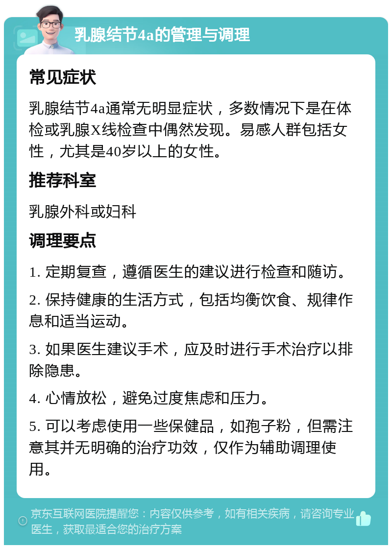 乳腺结节4a的管理与调理 常见症状 乳腺结节4a通常无明显症状，多数情况下是在体检或乳腺X线检查中偶然发现。易感人群包括女性，尤其是40岁以上的女性。 推荐科室 乳腺外科或妇科 调理要点 1. 定期复查，遵循医生的建议进行检查和随访。 2. 保持健康的生活方式，包括均衡饮食、规律作息和适当运动。 3. 如果医生建议手术，应及时进行手术治疗以排除隐患。 4. 心情放松，避免过度焦虑和压力。 5. 可以考虑使用一些保健品，如孢子粉，但需注意其并无明确的治疗功效，仅作为辅助调理使用。