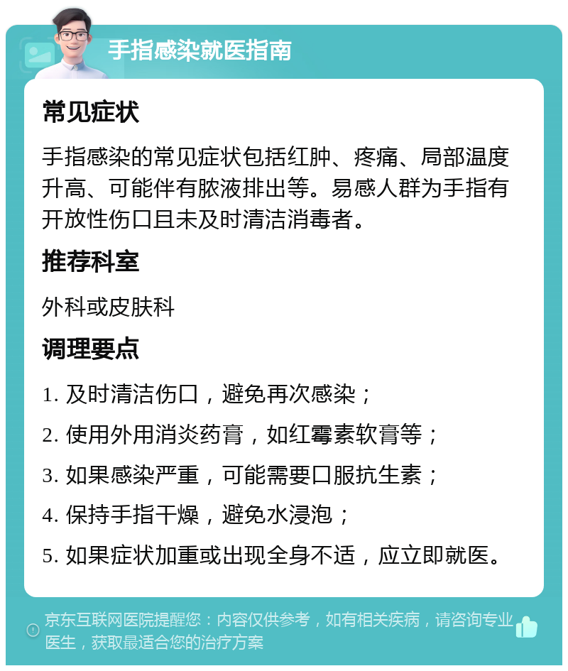 手指感染就医指南 常见症状 手指感染的常见症状包括红肿、疼痛、局部温度升高、可能伴有脓液排出等。易感人群为手指有开放性伤口且未及时清洁消毒者。 推荐科室 外科或皮肤科 调理要点 1. 及时清洁伤口，避免再次感染； 2. 使用外用消炎药膏，如红霉素软膏等； 3. 如果感染严重，可能需要口服抗生素； 4. 保持手指干燥，避免水浸泡； 5. 如果症状加重或出现全身不适，应立即就医。