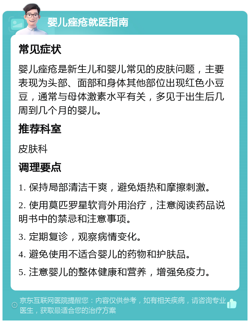 婴儿痤疮就医指南 常见症状 婴儿痤疮是新生儿和婴儿常见的皮肤问题，主要表现为头部、面部和身体其他部位出现红色小豆豆，通常与母体激素水平有关，多见于出生后几周到几个月的婴儿。 推荐科室 皮肤科 调理要点 1. 保持局部清洁干爽，避免焐热和摩擦刺激。 2. 使用莫匹罗星软膏外用治疗，注意阅读药品说明书中的禁忌和注意事项。 3. 定期复诊，观察病情变化。 4. 避免使用不适合婴儿的药物和护肤品。 5. 注意婴儿的整体健康和营养，增强免疫力。