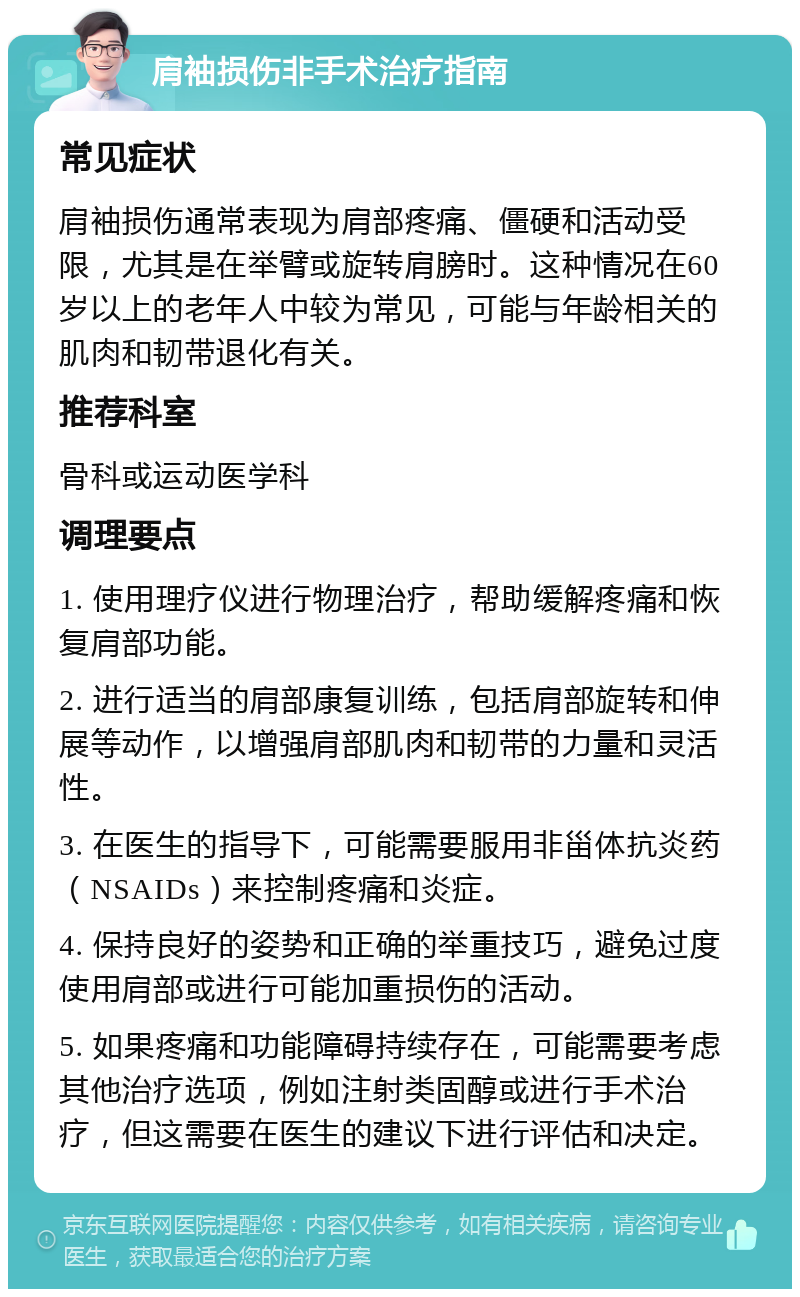 肩袖损伤非手术治疗指南 常见症状 肩袖损伤通常表现为肩部疼痛、僵硬和活动受限，尤其是在举臂或旋转肩膀时。这种情况在60岁以上的老年人中较为常见，可能与年龄相关的肌肉和韧带退化有关。 推荐科室 骨科或运动医学科 调理要点 1. 使用理疗仪进行物理治疗，帮助缓解疼痛和恢复肩部功能。 2. 进行适当的肩部康复训练，包括肩部旋转和伸展等动作，以增强肩部肌肉和韧带的力量和灵活性。 3. 在医生的指导下，可能需要服用非甾体抗炎药（NSAIDs）来控制疼痛和炎症。 4. 保持良好的姿势和正确的举重技巧，避免过度使用肩部或进行可能加重损伤的活动。 5. 如果疼痛和功能障碍持续存在，可能需要考虑其他治疗选项，例如注射类固醇或进行手术治疗，但这需要在医生的建议下进行评估和决定。