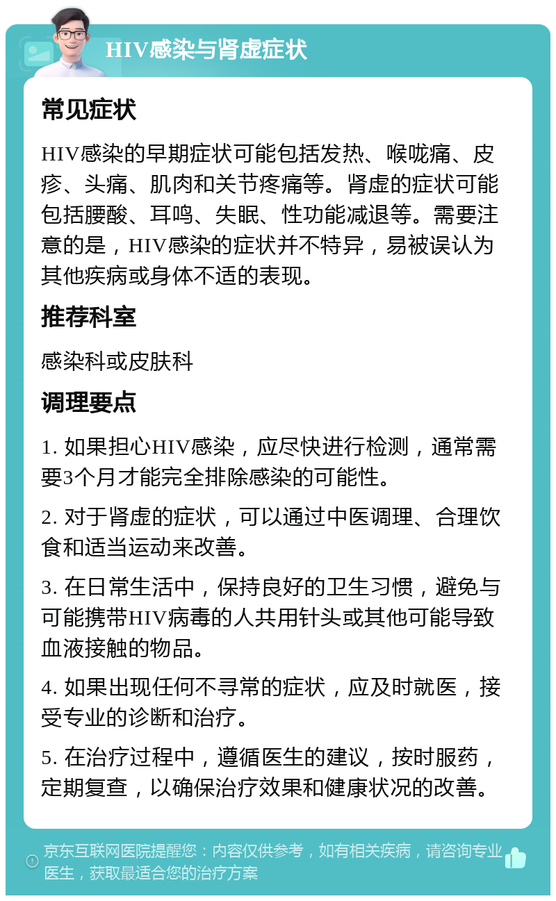 HIV感染与肾虚症状 常见症状 HIV感染的早期症状可能包括发热、喉咙痛、皮疹、头痛、肌肉和关节疼痛等。肾虚的症状可能包括腰酸、耳鸣、失眠、性功能减退等。需要注意的是，HIV感染的症状并不特异，易被误认为其他疾病或身体不适的表现。 推荐科室 感染科或皮肤科 调理要点 1. 如果担心HIV感染，应尽快进行检测，通常需要3个月才能完全排除感染的可能性。 2. 对于肾虚的症状，可以通过中医调理、合理饮食和适当运动来改善。 3. 在日常生活中，保持良好的卫生习惯，避免与可能携带HIV病毒的人共用针头或其他可能导致血液接触的物品。 4. 如果出现任何不寻常的症状，应及时就医，接受专业的诊断和治疗。 5. 在治疗过程中，遵循医生的建议，按时服药，定期复查，以确保治疗效果和健康状况的改善。