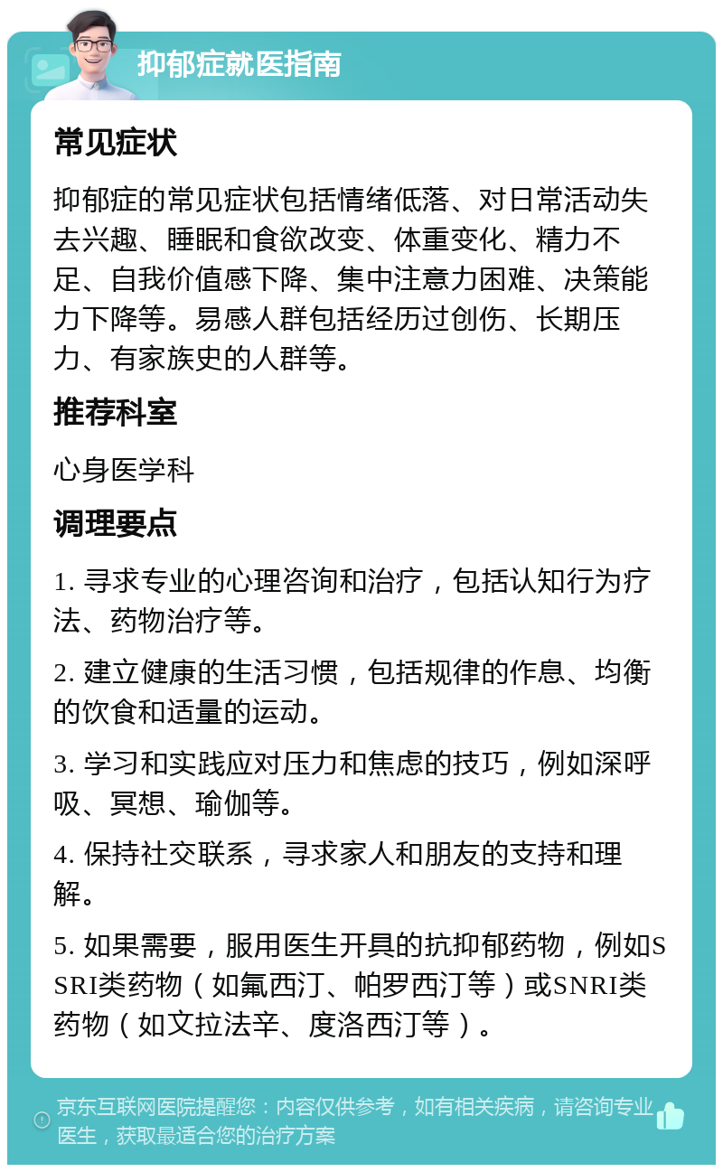 抑郁症就医指南 常见症状 抑郁症的常见症状包括情绪低落、对日常活动失去兴趣、睡眠和食欲改变、体重变化、精力不足、自我价值感下降、集中注意力困难、决策能力下降等。易感人群包括经历过创伤、长期压力、有家族史的人群等。 推荐科室 心身医学科 调理要点 1. 寻求专业的心理咨询和治疗，包括认知行为疗法、药物治疗等。 2. 建立健康的生活习惯，包括规律的作息、均衡的饮食和适量的运动。 3. 学习和实践应对压力和焦虑的技巧，例如深呼吸、冥想、瑜伽等。 4. 保持社交联系，寻求家人和朋友的支持和理解。 5. 如果需要，服用医生开具的抗抑郁药物，例如SSRI类药物（如氟西汀、帕罗西汀等）或SNRI类药物（如文拉法辛、度洛西汀等）。