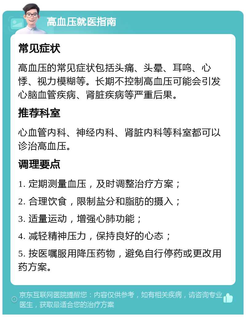 高血压就医指南 常见症状 高血压的常见症状包括头痛、头晕、耳鸣、心悸、视力模糊等。长期不控制高血压可能会引发心脑血管疾病、肾脏疾病等严重后果。 推荐科室 心血管内科、神经内科、肾脏内科等科室都可以诊治高血压。 调理要点 1. 定期测量血压，及时调整治疗方案； 2. 合理饮食，限制盐分和脂肪的摄入； 3. 适量运动，增强心肺功能； 4. 减轻精神压力，保持良好的心态； 5. 按医嘱服用降压药物，避免自行停药或更改用药方案。