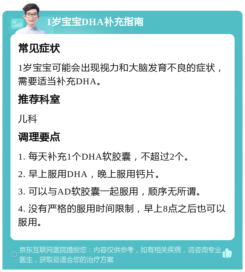 1岁宝宝DHA补充指南 常见症状 1岁宝宝可能会出现视力和大脑发育不良的症状，需要适当补充DHA。 推荐科室 儿科 调理要点 1. 每天补充1个DHA软胶囊，不超过2个。 2. 早上服用DHA，晚上服用钙片。 3. 可以与AD软胶囊一起服用，顺序无所谓。 4. 没有严格的服用时间限制，早上8点之后也可以服用。