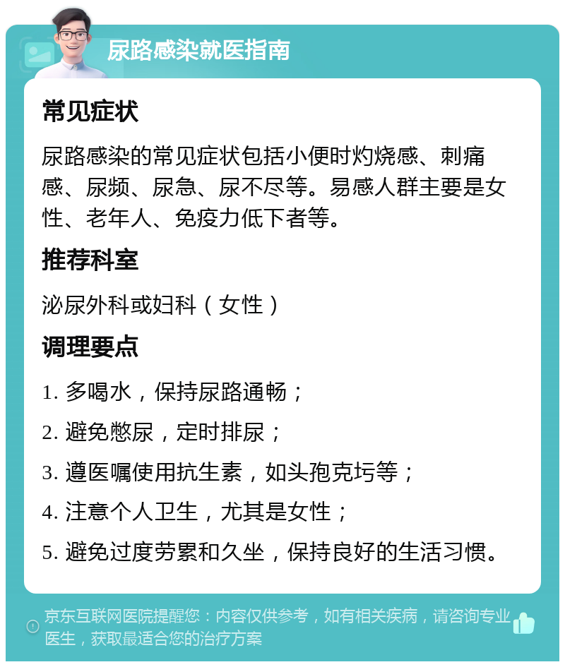 尿路感染就医指南 常见症状 尿路感染的常见症状包括小便时灼烧感、刺痛感、尿频、尿急、尿不尽等。易感人群主要是女性、老年人、免疫力低下者等。 推荐科室 泌尿外科或妇科（女性） 调理要点 1. 多喝水，保持尿路通畅； 2. 避免憋尿，定时排尿； 3. 遵医嘱使用抗生素，如头孢克圬等； 4. 注意个人卫生，尤其是女性； 5. 避免过度劳累和久坐，保持良好的生活习惯。