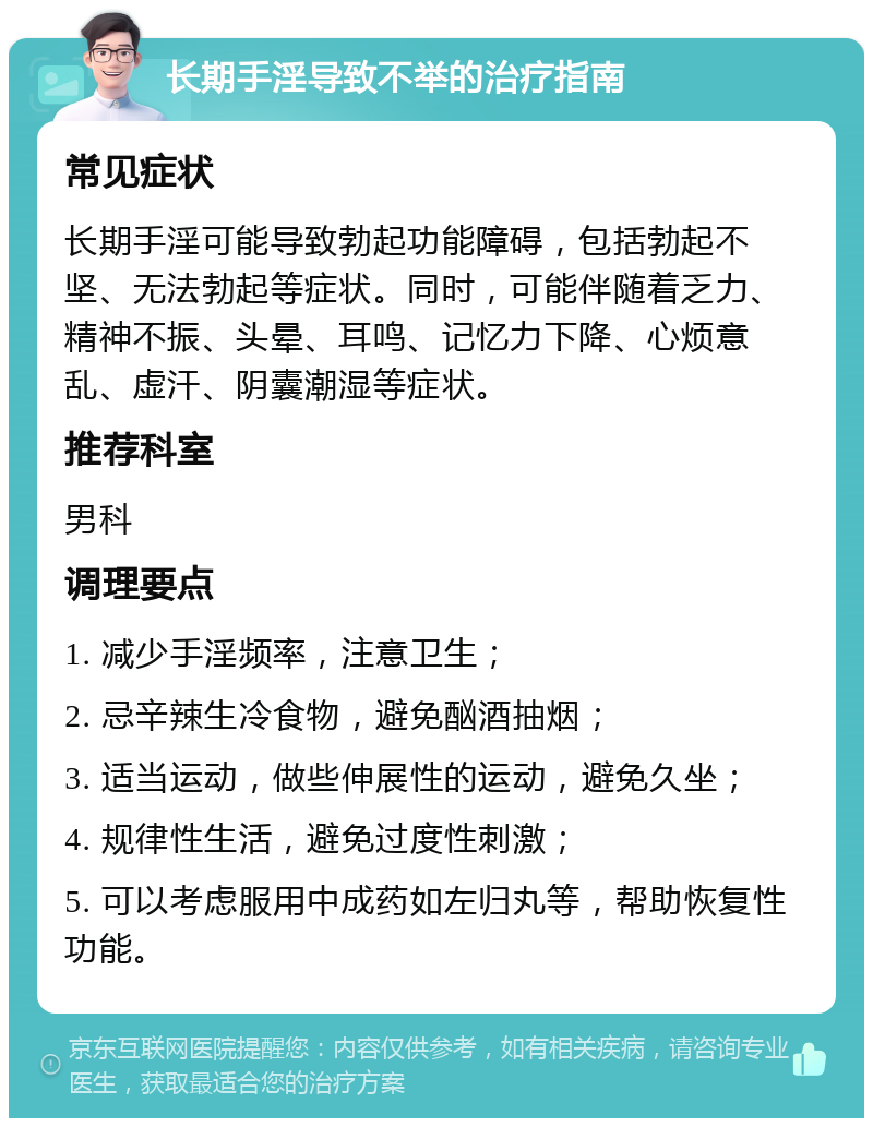 长期手淫导致不举的治疗指南 常见症状 长期手淫可能导致勃起功能障碍，包括勃起不坚、无法勃起等症状。同时，可能伴随着乏力、精神不振、头晕、耳鸣、记忆力下降、心烦意乱、虚汗、阴囊潮湿等症状。 推荐科室 男科 调理要点 1. 减少手淫频率，注意卫生； 2. 忌辛辣生冷食物，避免酗酒抽烟； 3. 适当运动，做些伸展性的运动，避免久坐； 4. 规律性生活，避免过度性刺激； 5. 可以考虑服用中成药如左归丸等，帮助恢复性功能。