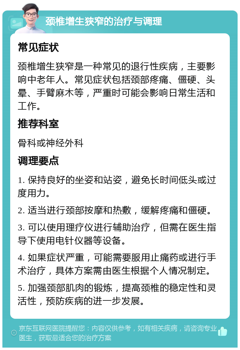 颈椎增生狭窄的治疗与调理 常见症状 颈椎增生狭窄是一种常见的退行性疾病，主要影响中老年人。常见症状包括颈部疼痛、僵硬、头晕、手臂麻木等，严重时可能会影响日常生活和工作。 推荐科室 骨科或神经外科 调理要点 1. 保持良好的坐姿和站姿，避免长时间低头或过度用力。 2. 适当进行颈部按摩和热敷，缓解疼痛和僵硬。 3. 可以使用理疗仪进行辅助治疗，但需在医生指导下使用电针仪器等设备。 4. 如果症状严重，可能需要服用止痛药或进行手术治疗，具体方案需由医生根据个人情况制定。 5. 加强颈部肌肉的锻炼，提高颈椎的稳定性和灵活性，预防疾病的进一步发展。