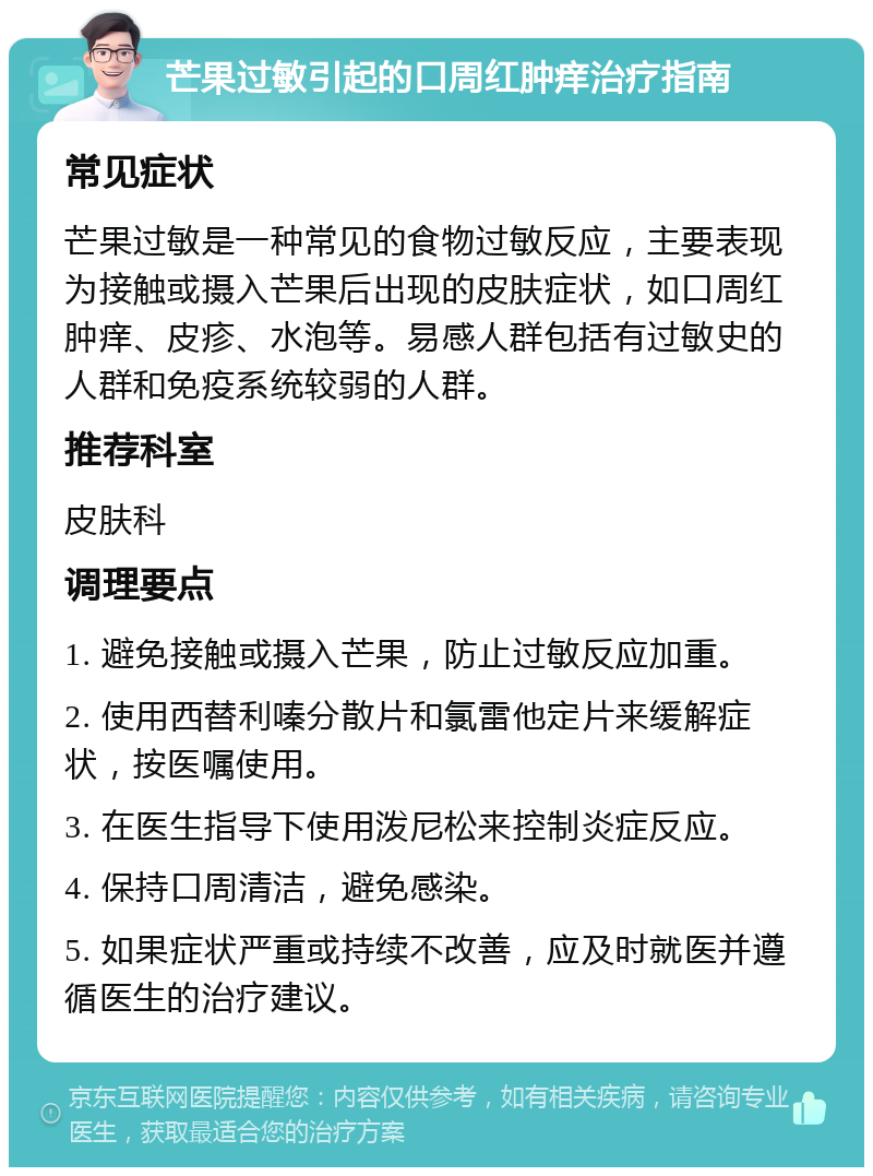 芒果过敏引起的口周红肿痒治疗指南 常见症状 芒果过敏是一种常见的食物过敏反应，主要表现为接触或摄入芒果后出现的皮肤症状，如口周红肿痒、皮疹、水泡等。易感人群包括有过敏史的人群和免疫系统较弱的人群。 推荐科室 皮肤科 调理要点 1. 避免接触或摄入芒果，防止过敏反应加重。 2. 使用西替利嗪分散片和氯雷他定片来缓解症状，按医嘱使用。 3. 在医生指导下使用泼尼松来控制炎症反应。 4. 保持口周清洁，避免感染。 5. 如果症状严重或持续不改善，应及时就医并遵循医生的治疗建议。