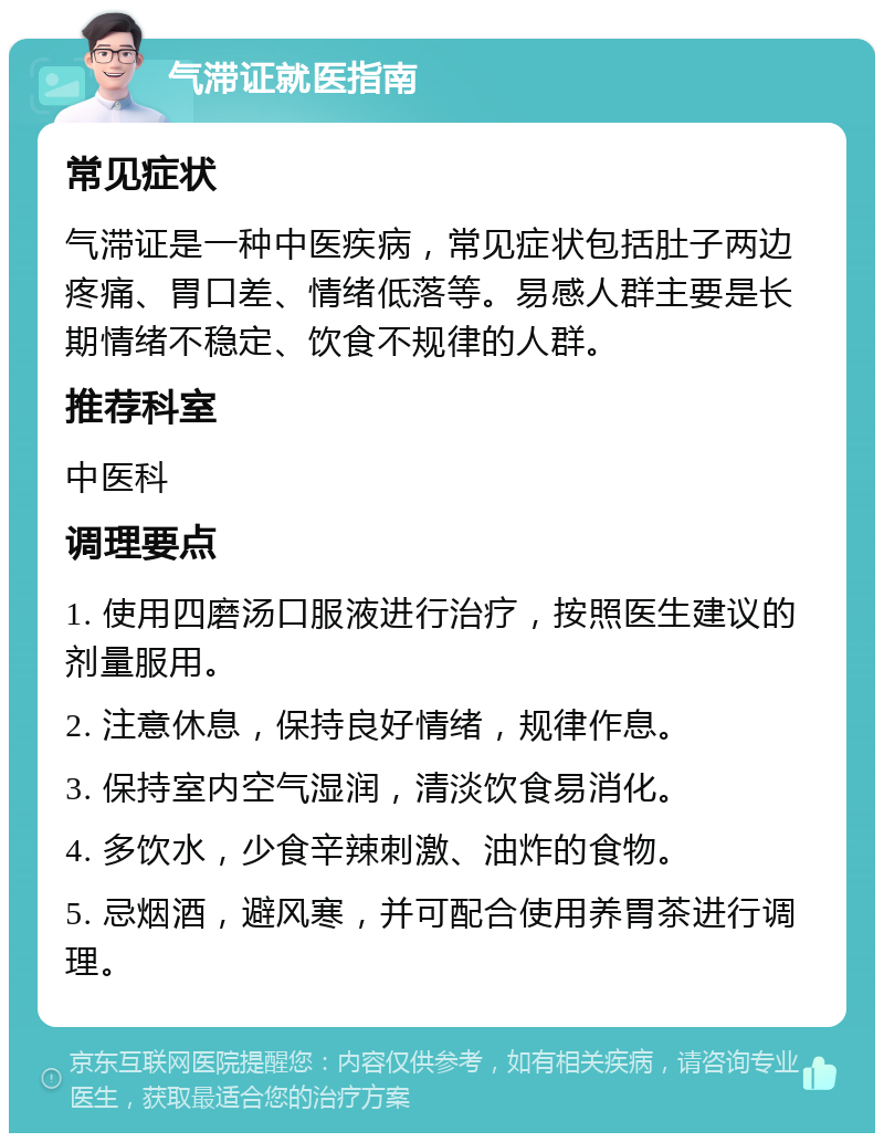 气滞证就医指南 常见症状 气滞证是一种中医疾病，常见症状包括肚子两边疼痛、胃口差、情绪低落等。易感人群主要是长期情绪不稳定、饮食不规律的人群。 推荐科室 中医科 调理要点 1. 使用四磨汤口服液进行治疗，按照医生建议的剂量服用。 2. 注意休息，保持良好情绪，规律作息。 3. 保持室内空气湿润，清淡饮食易消化。 4. 多饮水，少食辛辣刺激、油炸的食物。 5. 忌烟酒，避风寒，并可配合使用养胃茶进行调理。