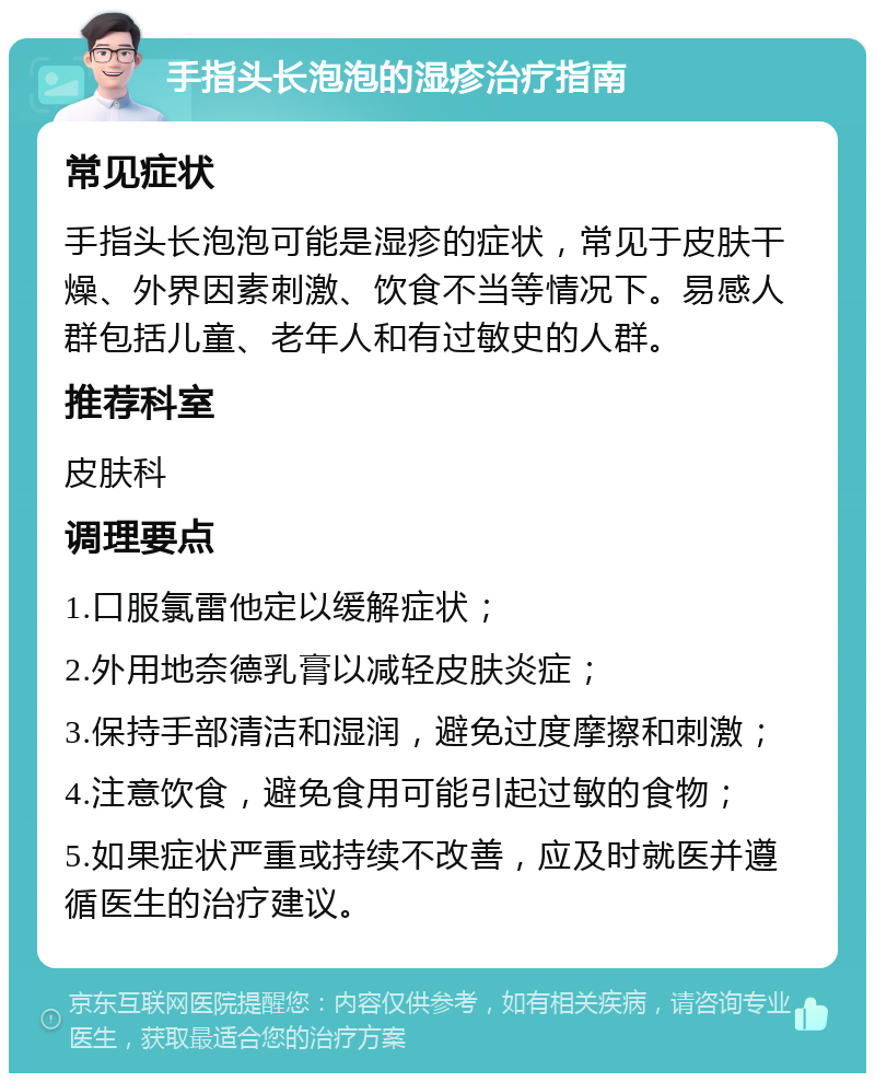 手指头长泡泡的湿疹治疗指南 常见症状 手指头长泡泡可能是湿疹的症状，常见于皮肤干燥、外界因素刺激、饮食不当等情况下。易感人群包括儿童、老年人和有过敏史的人群。 推荐科室 皮肤科 调理要点 1.口服氯雷他定以缓解症状； 2.外用地奈德乳膏以减轻皮肤炎症； 3.保持手部清洁和湿润，避免过度摩擦和刺激； 4.注意饮食，避免食用可能引起过敏的食物； 5.如果症状严重或持续不改善，应及时就医并遵循医生的治疗建议。