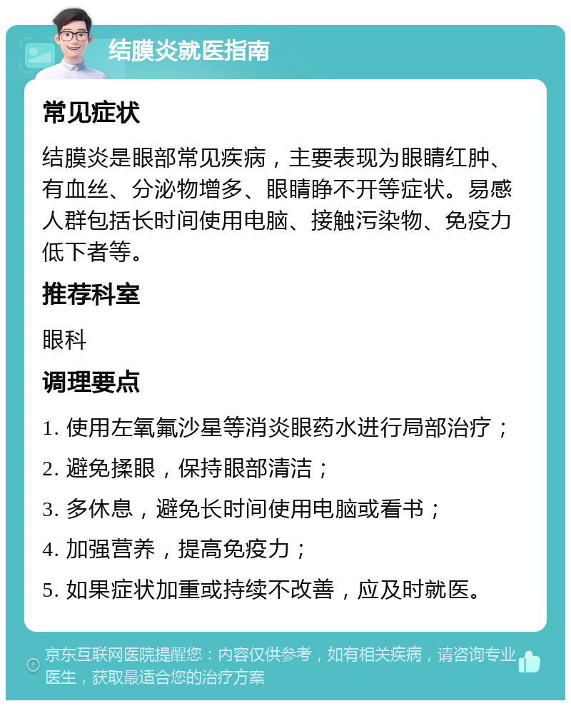 结膜炎就医指南 常见症状 结膜炎是眼部常见疾病，主要表现为眼睛红肿、有血丝、分泌物增多、眼睛睁不开等症状。易感人群包括长时间使用电脑、接触污染物、免疫力低下者等。 推荐科室 眼科 调理要点 1. 使用左氧氟沙星等消炎眼药水进行局部治疗； 2. 避免揉眼，保持眼部清洁； 3. 多休息，避免长时间使用电脑或看书； 4. 加强营养，提高免疫力； 5. 如果症状加重或持续不改善，应及时就医。