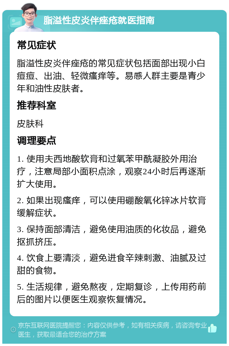 脂溢性皮炎伴痤疮就医指南 常见症状 脂溢性皮炎伴痤疮的常见症状包括面部出现小白痘痘、出油、轻微瘙痒等。易感人群主要是青少年和油性皮肤者。 推荐科室 皮肤科 调理要点 1. 使用夫西地酸软膏和过氧苯甲酰凝胶外用治疗，注意局部小面积点涂，观察24小时后再逐渐扩大使用。 2. 如果出现瘙痒，可以使用硼酸氧化锌冰片软膏缓解症状。 3. 保持面部清洁，避免使用油质的化妆品，避免抠抓挤压。 4. 饮食上要清淡，避免进食辛辣刺激、油腻及过甜的食物。 5. 生活规律，避免熬夜，定期复诊，上传用药前后的图片以便医生观察恢复情况。