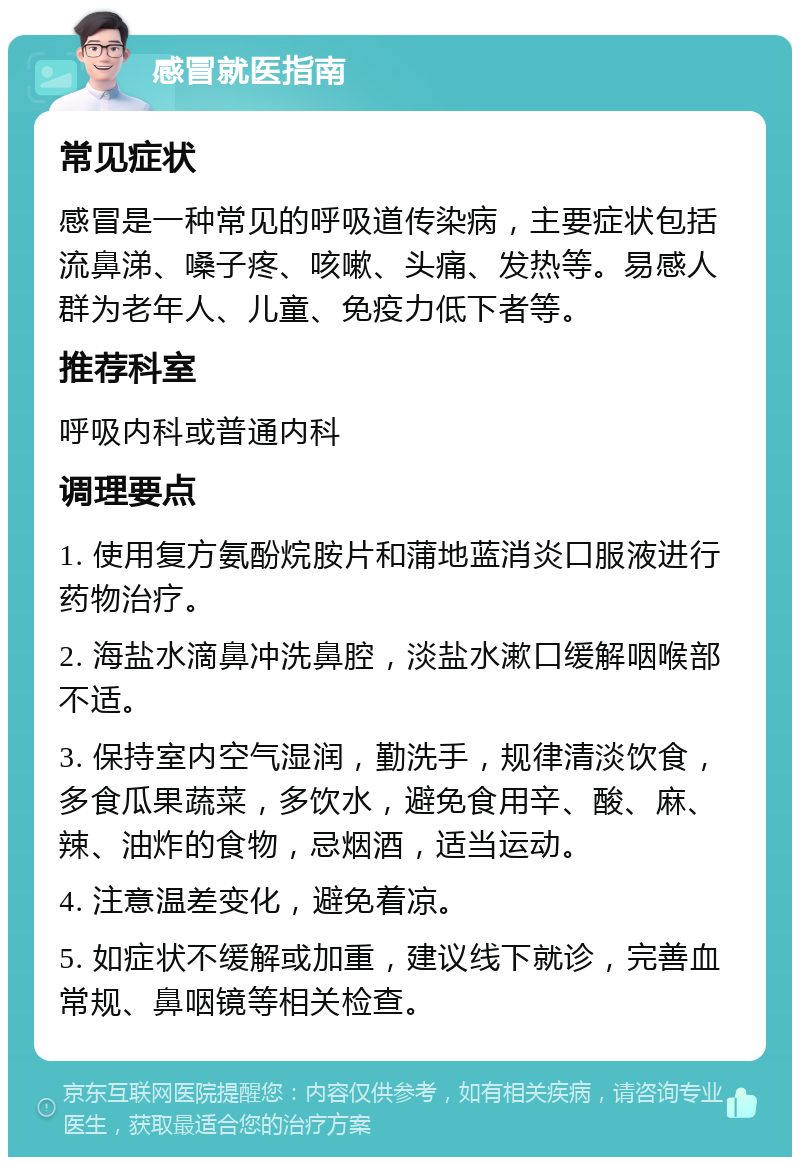 感冒就医指南 常见症状 感冒是一种常见的呼吸道传染病，主要症状包括流鼻涕、嗓子疼、咳嗽、头痛、发热等。易感人群为老年人、儿童、免疫力低下者等。 推荐科室 呼吸内科或普通内科 调理要点 1. 使用复方氨酚烷胺片和蒲地蓝消炎口服液进行药物治疗。 2. 海盐水滴鼻冲洗鼻腔，淡盐水漱口缓解咽喉部不适。 3. 保持室内空气湿润，勤洗手，规律清淡饮食，多食瓜果蔬菜，多饮水，避免食用辛、酸、麻、辣、油炸的食物，忌烟酒，适当运动。 4. 注意温差变化，避免着凉。 5. 如症状不缓解或加重，建议线下就诊，完善血常规、鼻咽镜等相关检查。