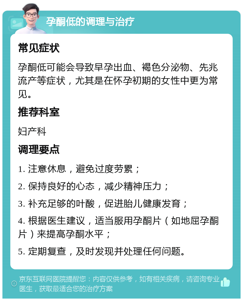 孕酮低的调理与治疗 常见症状 孕酮低可能会导致早孕出血、褐色分泌物、先兆流产等症状，尤其是在怀孕初期的女性中更为常见。 推荐科室 妇产科 调理要点 1. 注意休息，避免过度劳累； 2. 保持良好的心态，减少精神压力； 3. 补充足够的叶酸，促进胎儿健康发育； 4. 根据医生建议，适当服用孕酮片（如地屈孕酮片）来提高孕酮水平； 5. 定期复查，及时发现并处理任何问题。