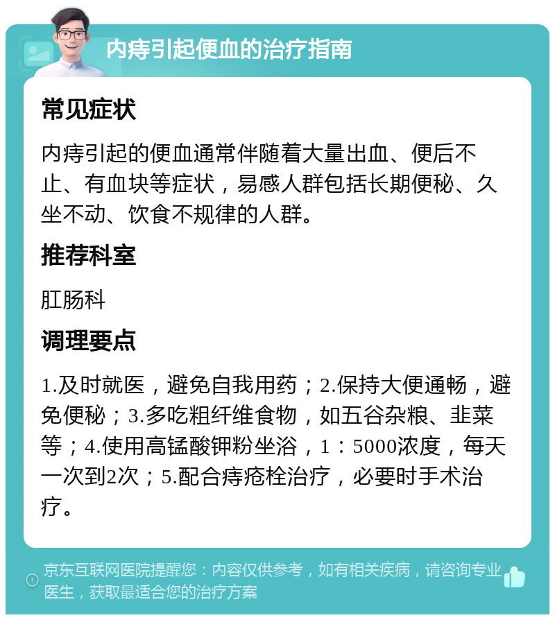 内痔引起便血的治疗指南 常见症状 内痔引起的便血通常伴随着大量出血、便后不止、有血块等症状，易感人群包括长期便秘、久坐不动、饮食不规律的人群。 推荐科室 肛肠科 调理要点 1.及时就医，避免自我用药；2.保持大便通畅，避免便秘；3.多吃粗纤维食物，如五谷杂粮、韭菜等；4.使用高锰酸钾粉坐浴，1：5000浓度，每天一次到2次；5.配合痔疮栓治疗，必要时手术治疗。