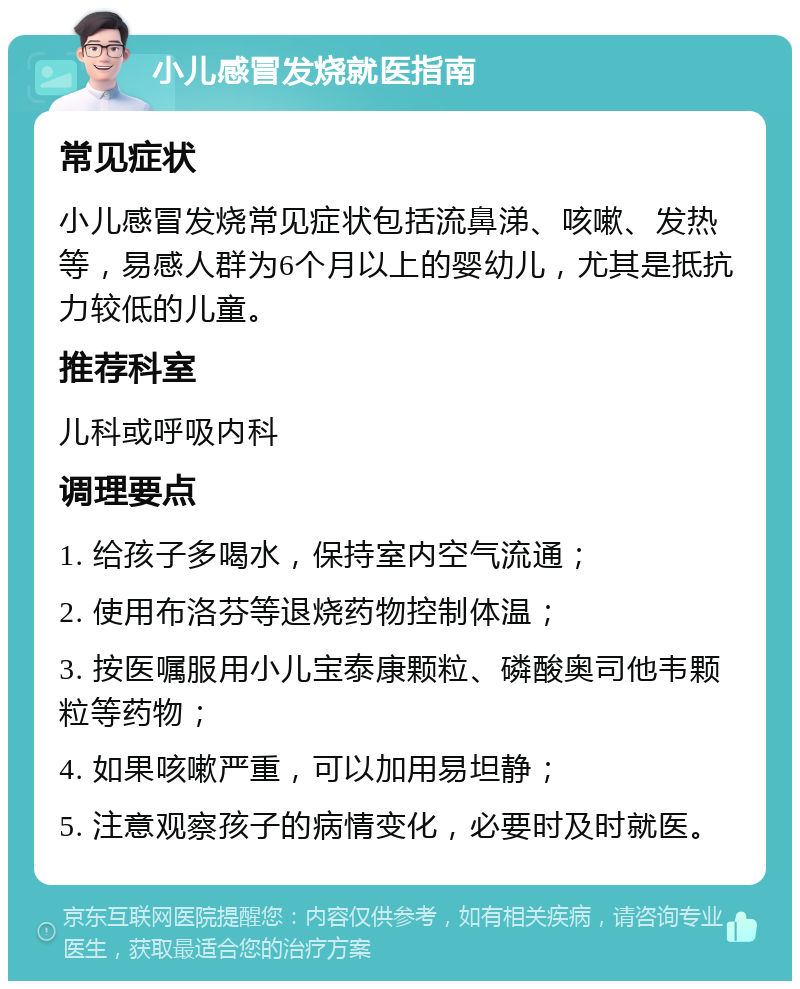 小儿感冒发烧就医指南 常见症状 小儿感冒发烧常见症状包括流鼻涕、咳嗽、发热等，易感人群为6个月以上的婴幼儿，尤其是抵抗力较低的儿童。 推荐科室 儿科或呼吸内科 调理要点 1. 给孩子多喝水，保持室内空气流通； 2. 使用布洛芬等退烧药物控制体温； 3. 按医嘱服用小儿宝泰康颗粒、磷酸奥司他韦颗粒等药物； 4. 如果咳嗽严重，可以加用易坦静； 5. 注意观察孩子的病情变化，必要时及时就医。