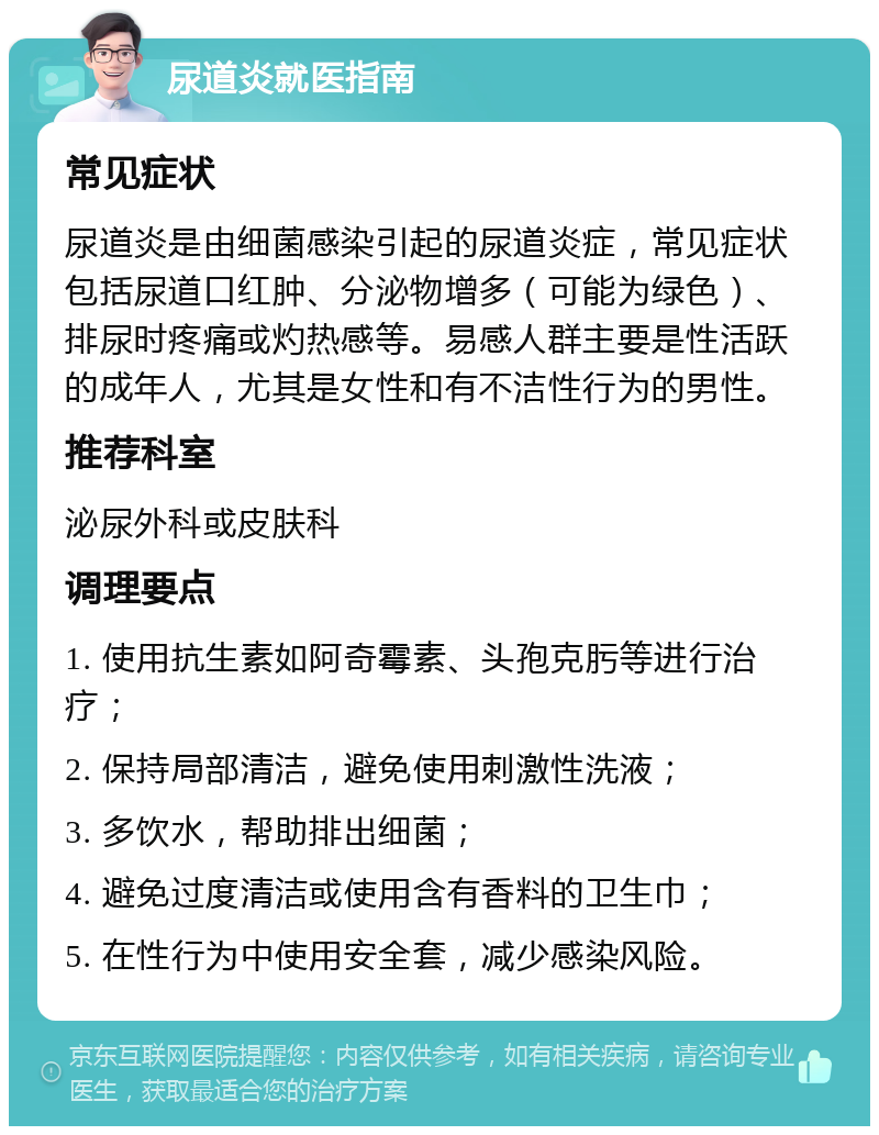 尿道炎就医指南 常见症状 尿道炎是由细菌感染引起的尿道炎症，常见症状包括尿道口红肿、分泌物增多（可能为绿色）、排尿时疼痛或灼热感等。易感人群主要是性活跃的成年人，尤其是女性和有不洁性行为的男性。 推荐科室 泌尿外科或皮肤科 调理要点 1. 使用抗生素如阿奇霉素、头孢克肟等进行治疗； 2. 保持局部清洁，避免使用刺激性洗液； 3. 多饮水，帮助排出细菌； 4. 避免过度清洁或使用含有香料的卫生巾； 5. 在性行为中使用安全套，减少感染风险。