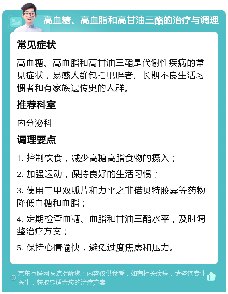 高血糖、高血脂和高甘油三酯的治疗与调理 常见症状 高血糖、高血脂和高甘油三酯是代谢性疾病的常见症状，易感人群包括肥胖者、长期不良生活习惯者和有家族遗传史的人群。 推荐科室 内分泌科 调理要点 1. 控制饮食，减少高糖高脂食物的摄入； 2. 加强运动，保持良好的生活习惯； 3. 使用二甲双胍片和力平之非偌贝特胶囊等药物降低血糖和血脂； 4. 定期检查血糖、血脂和甘油三酯水平，及时调整治疗方案； 5. 保持心情愉快，避免过度焦虑和压力。