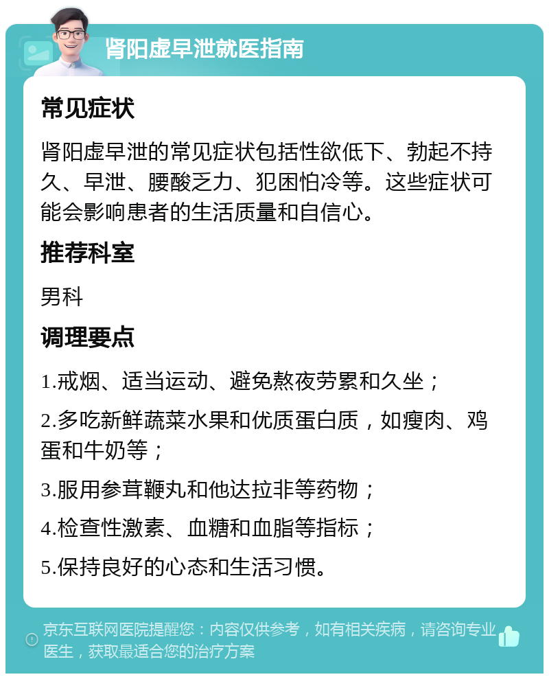 肾阳虚早泄就医指南 常见症状 肾阳虚早泄的常见症状包括性欲低下、勃起不持久、早泄、腰酸乏力、犯困怕冷等。这些症状可能会影响患者的生活质量和自信心。 推荐科室 男科 调理要点 1.戒烟、适当运动、避免熬夜劳累和久坐； 2.多吃新鲜蔬菜水果和优质蛋白质，如瘦肉、鸡蛋和牛奶等； 3.服用参茸鞭丸和他达拉非等药物； 4.检查性激素、血糖和血脂等指标； 5.保持良好的心态和生活习惯。