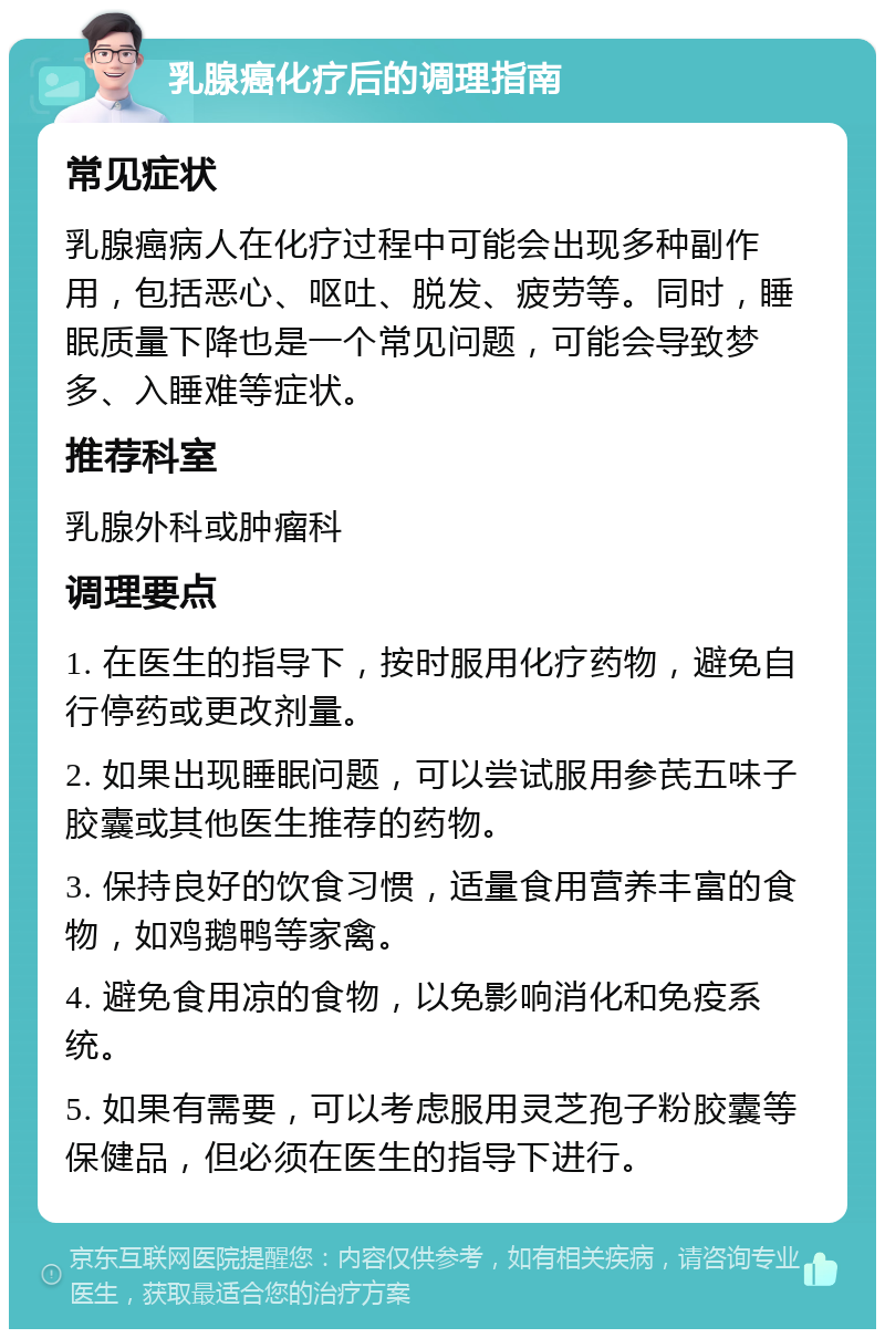 乳腺癌化疗后的调理指南 常见症状 乳腺癌病人在化疗过程中可能会出现多种副作用，包括恶心、呕吐、脱发、疲劳等。同时，睡眠质量下降也是一个常见问题，可能会导致梦多、入睡难等症状。 推荐科室 乳腺外科或肿瘤科 调理要点 1. 在医生的指导下，按时服用化疗药物，避免自行停药或更改剂量。 2. 如果出现睡眠问题，可以尝试服用参芪五味子胶囊或其他医生推荐的药物。 3. 保持良好的饮食习惯，适量食用营养丰富的食物，如鸡鹅鸭等家禽。 4. 避免食用凉的食物，以免影响消化和免疫系统。 5. 如果有需要，可以考虑服用灵芝孢子粉胶囊等保健品，但必须在医生的指导下进行。