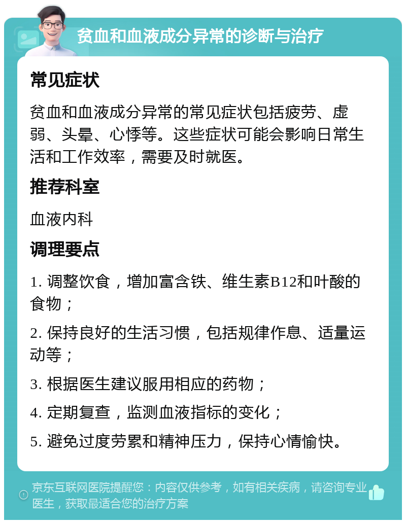 贫血和血液成分异常的诊断与治疗 常见症状 贫血和血液成分异常的常见症状包括疲劳、虚弱、头晕、心悸等。这些症状可能会影响日常生活和工作效率，需要及时就医。 推荐科室 血液内科 调理要点 1. 调整饮食，增加富含铁、维生素B12和叶酸的食物； 2. 保持良好的生活习惯，包括规律作息、适量运动等； 3. 根据医生建议服用相应的药物； 4. 定期复查，监测血液指标的变化； 5. 避免过度劳累和精神压力，保持心情愉快。