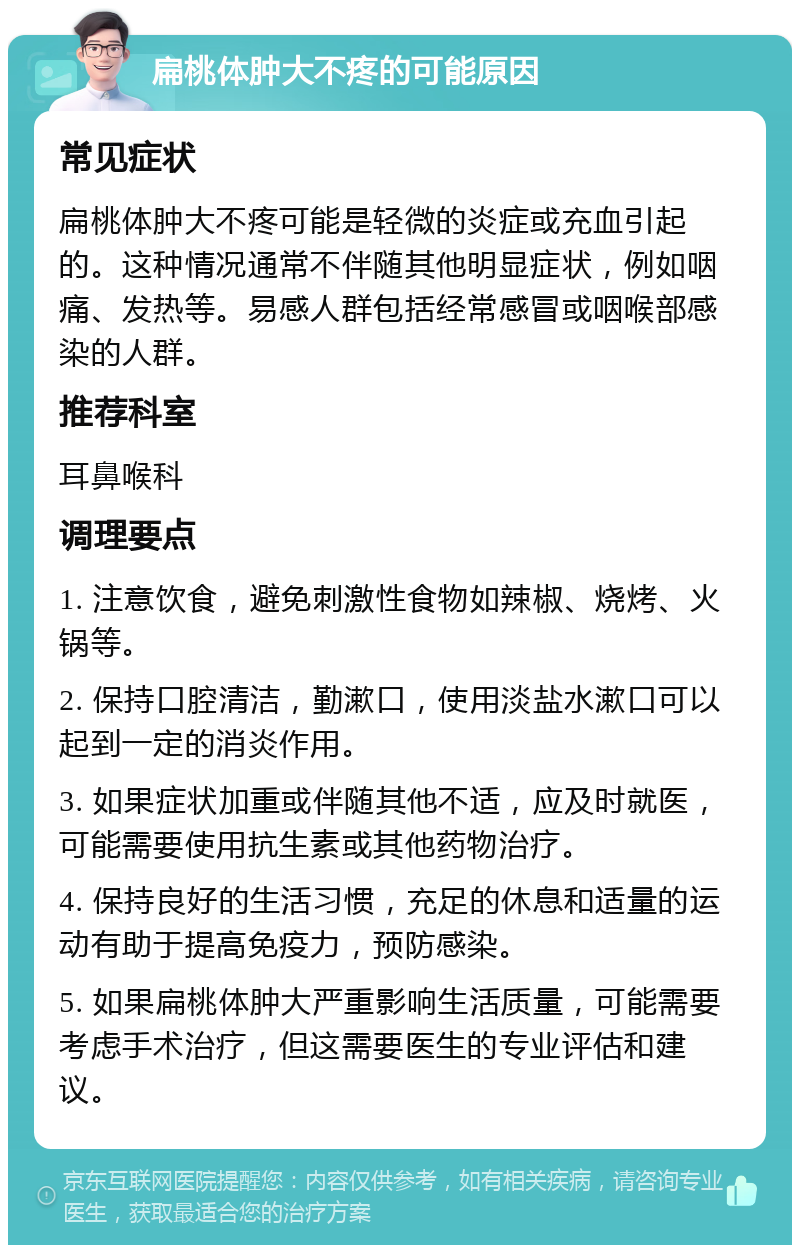 扁桃体肿大不疼的可能原因 常见症状 扁桃体肿大不疼可能是轻微的炎症或充血引起的。这种情况通常不伴随其他明显症状，例如咽痛、发热等。易感人群包括经常感冒或咽喉部感染的人群。 推荐科室 耳鼻喉科 调理要点 1. 注意饮食，避免刺激性食物如辣椒、烧烤、火锅等。 2. 保持口腔清洁，勤漱口，使用淡盐水漱口可以起到一定的消炎作用。 3. 如果症状加重或伴随其他不适，应及时就医，可能需要使用抗生素或其他药物治疗。 4. 保持良好的生活习惯，充足的休息和适量的运动有助于提高免疫力，预防感染。 5. 如果扁桃体肿大严重影响生活质量，可能需要考虑手术治疗，但这需要医生的专业评估和建议。