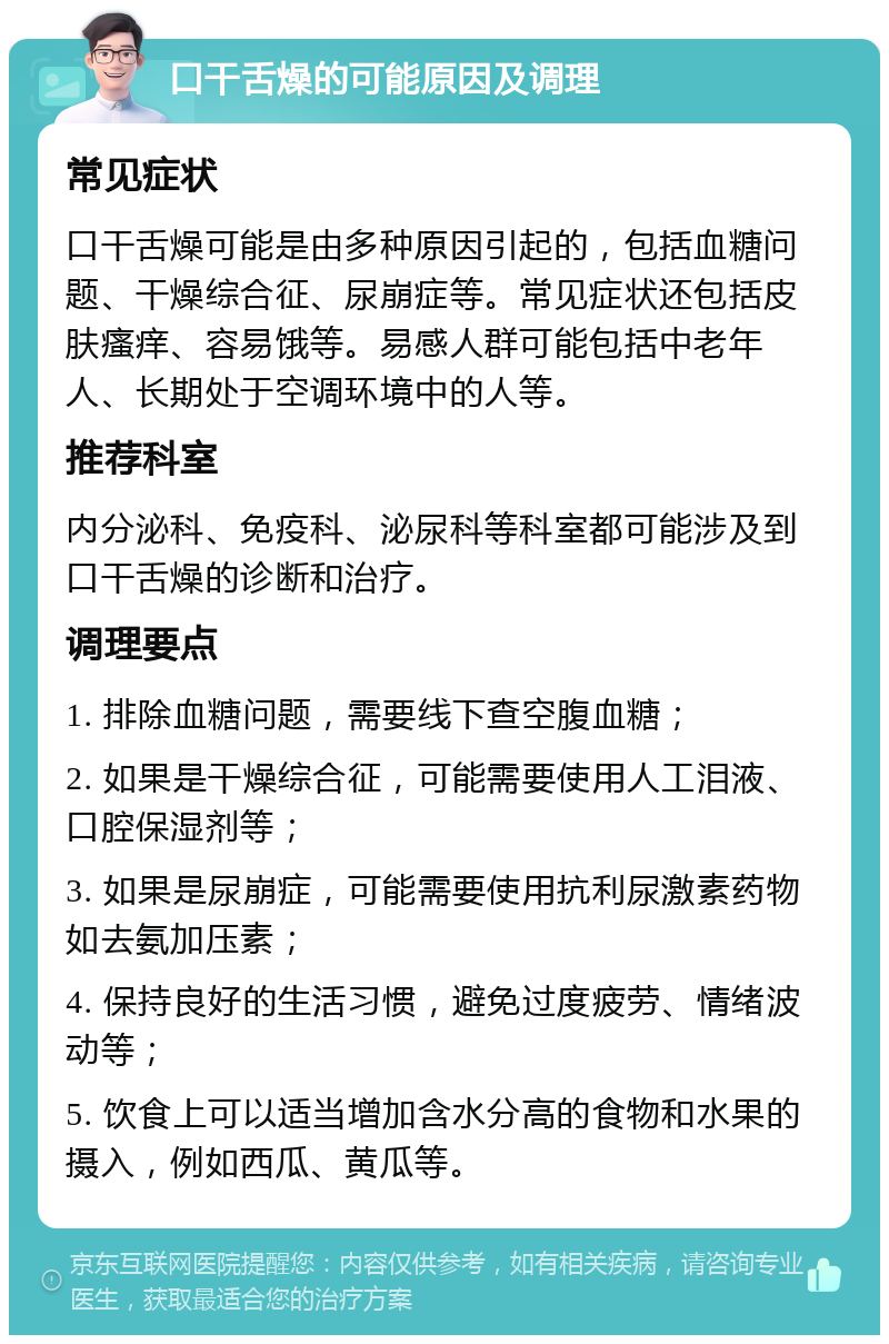 口干舌燥的可能原因及调理 常见症状 口干舌燥可能是由多种原因引起的，包括血糖问题、干燥综合征、尿崩症等。常见症状还包括皮肤瘙痒、容易饿等。易感人群可能包括中老年人、长期处于空调环境中的人等。 推荐科室 内分泌科、免疫科、泌尿科等科室都可能涉及到口干舌燥的诊断和治疗。 调理要点 1. 排除血糖问题，需要线下查空腹血糖； 2. 如果是干燥综合征，可能需要使用人工泪液、口腔保湿剂等； 3. 如果是尿崩症，可能需要使用抗利尿激素药物如去氨加压素； 4. 保持良好的生活习惯，避免过度疲劳、情绪波动等； 5. 饮食上可以适当增加含水分高的食物和水果的摄入，例如西瓜、黄瓜等。