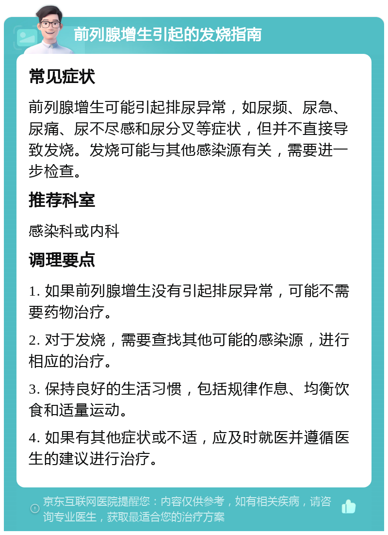 前列腺增生引起的发烧指南 常见症状 前列腺增生可能引起排尿异常，如尿频、尿急、尿痛、尿不尽感和尿分叉等症状，但并不直接导致发烧。发烧可能与其他感染源有关，需要进一步检查。 推荐科室 感染科或内科 调理要点 1. 如果前列腺增生没有引起排尿异常，可能不需要药物治疗。 2. 对于发烧，需要查找其他可能的感染源，进行相应的治疗。 3. 保持良好的生活习惯，包括规律作息、均衡饮食和适量运动。 4. 如果有其他症状或不适，应及时就医并遵循医生的建议进行治疗。