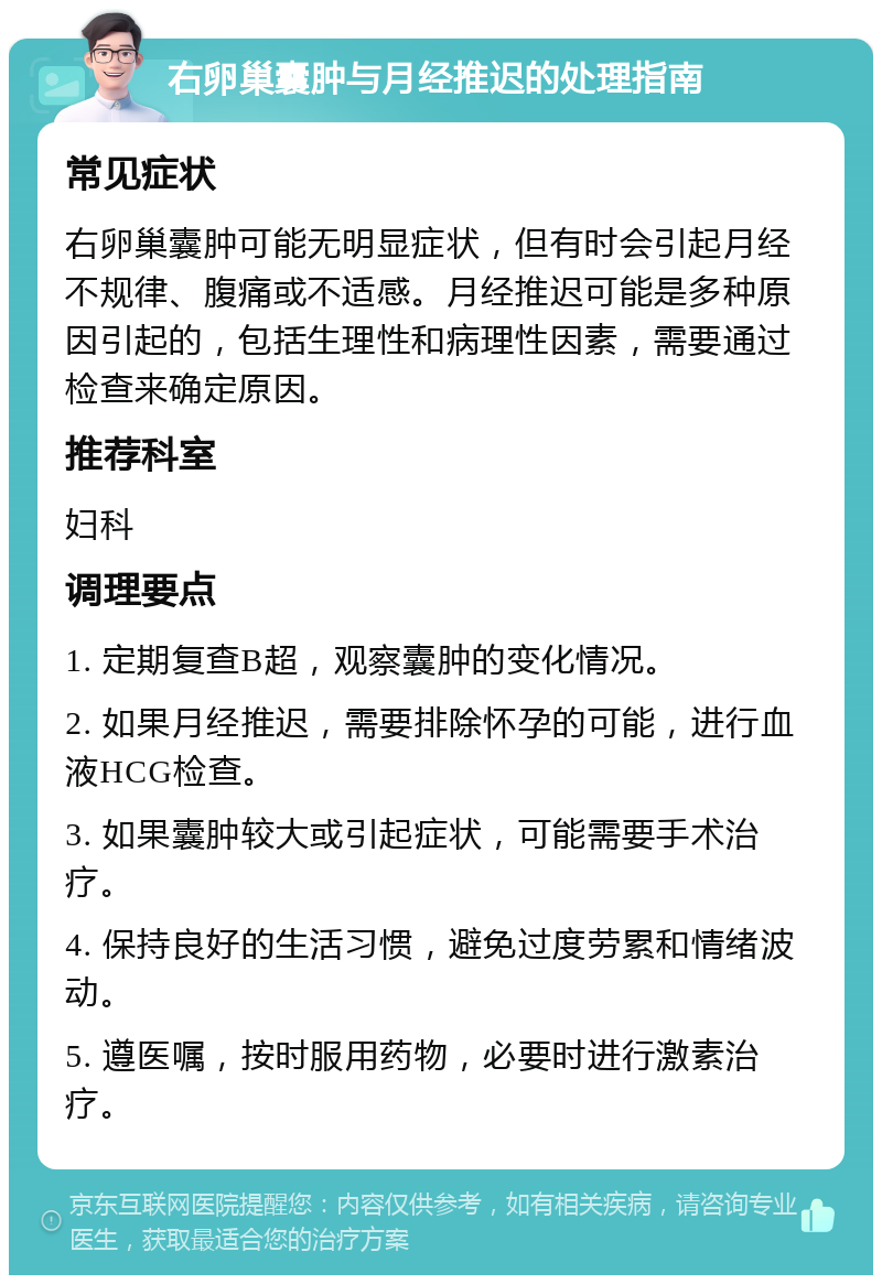 右卵巢囊肿与月经推迟的处理指南 常见症状 右卵巢囊肿可能无明显症状，但有时会引起月经不规律、腹痛或不适感。月经推迟可能是多种原因引起的，包括生理性和病理性因素，需要通过检查来确定原因。 推荐科室 妇科 调理要点 1. 定期复查B超，观察囊肿的变化情况。 2. 如果月经推迟，需要排除怀孕的可能，进行血液HCG检查。 3. 如果囊肿较大或引起症状，可能需要手术治疗。 4. 保持良好的生活习惯，避免过度劳累和情绪波动。 5. 遵医嘱，按时服用药物，必要时进行激素治疗。