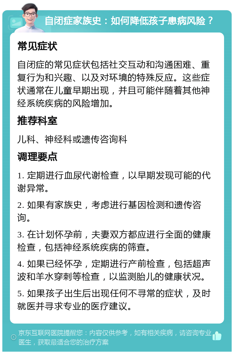 自闭症家族史：如何降低孩子患病风险？ 常见症状 自闭症的常见症状包括社交互动和沟通困难、重复行为和兴趣、以及对环境的特殊反应。这些症状通常在儿童早期出现，并且可能伴随着其他神经系统疾病的风险增加。 推荐科室 儿科、神经科或遗传咨询科 调理要点 1. 定期进行血尿代谢检查，以早期发现可能的代谢异常。 2. 如果有家族史，考虑进行基因检测和遗传咨询。 3. 在计划怀孕前，夫妻双方都应进行全面的健康检查，包括神经系统疾病的筛查。 4. 如果已经怀孕，定期进行产前检查，包括超声波和羊水穿刺等检查，以监测胎儿的健康状况。 5. 如果孩子出生后出现任何不寻常的症状，及时就医并寻求专业的医疗建议。