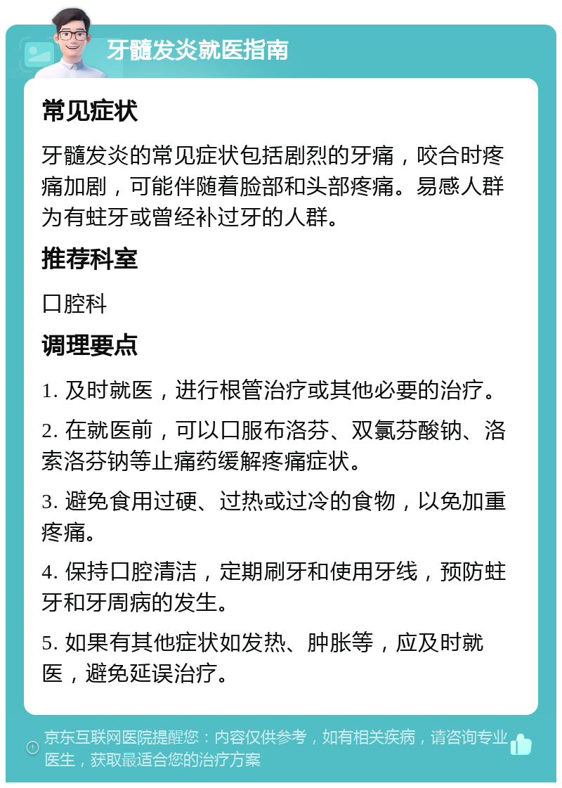 牙髓发炎就医指南 常见症状 牙髓发炎的常见症状包括剧烈的牙痛，咬合时疼痛加剧，可能伴随着脸部和头部疼痛。易感人群为有蛀牙或曾经补过牙的人群。 推荐科室 口腔科 调理要点 1. 及时就医，进行根管治疗或其他必要的治疗。 2. 在就医前，可以口服布洛芬、双氯芬酸钠、洛索洛芬钠等止痛药缓解疼痛症状。 3. 避免食用过硬、过热或过冷的食物，以免加重疼痛。 4. 保持口腔清洁，定期刷牙和使用牙线，预防蛀牙和牙周病的发生。 5. 如果有其他症状如发热、肿胀等，应及时就医，避免延误治疗。