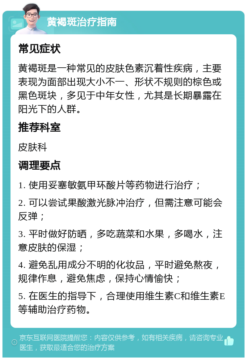 黄褐斑治疗指南 常见症状 黄褐斑是一种常见的皮肤色素沉着性疾病，主要表现为面部出现大小不一、形状不规则的棕色或黑色斑块，多见于中年女性，尤其是长期暴露在阳光下的人群。 推荐科室 皮肤科 调理要点 1. 使用妥塞敏氨甲环酸片等药物进行治疗； 2. 可以尝试果酸激光脉冲治疗，但需注意可能会反弹； 3. 平时做好防晒，多吃蔬菜和水果，多喝水，注意皮肤的保湿； 4. 避免乱用成分不明的化妆品，平时避免熬夜，规律作息，避免焦虑，保持心情愉快； 5. 在医生的指导下，合理使用维生素C和维生素E等辅助治疗药物。