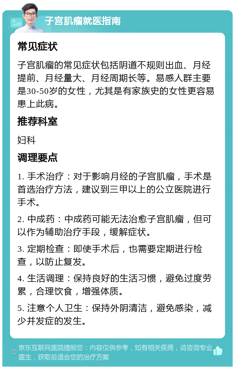 子宫肌瘤就医指南 常见症状 子宫肌瘤的常见症状包括阴道不规则出血、月经提前、月经量大、月经周期长等。易感人群主要是30-50岁的女性，尤其是有家族史的女性更容易患上此病。 推荐科室 妇科 调理要点 1. 手术治疗：对于影响月经的子宫肌瘤，手术是首选治疗方法，建议到三甲以上的公立医院进行手术。 2. 中成药：中成药可能无法治愈子宫肌瘤，但可以作为辅助治疗手段，缓解症状。 3. 定期检查：即使手术后，也需要定期进行检查，以防止复发。 4. 生活调理：保持良好的生活习惯，避免过度劳累，合理饮食，增强体质。 5. 注意个人卫生：保持外阴清洁，避免感染，减少并发症的发生。