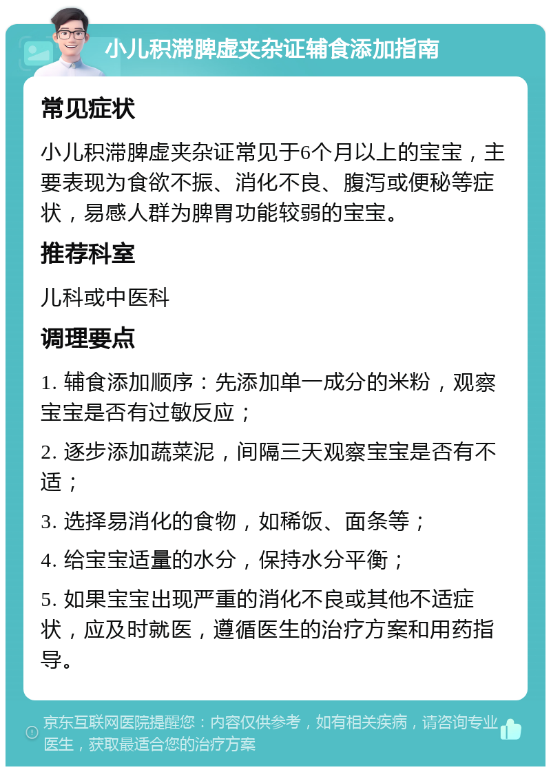 小儿积滞脾虚夹杂证辅食添加指南 常见症状 小儿积滞脾虚夹杂证常见于6个月以上的宝宝，主要表现为食欲不振、消化不良、腹泻或便秘等症状，易感人群为脾胃功能较弱的宝宝。 推荐科室 儿科或中医科 调理要点 1. 辅食添加顺序：先添加单一成分的米粉，观察宝宝是否有过敏反应； 2. 逐步添加蔬菜泥，间隔三天观察宝宝是否有不适； 3. 选择易消化的食物，如稀饭、面条等； 4. 给宝宝适量的水分，保持水分平衡； 5. 如果宝宝出现严重的消化不良或其他不适症状，应及时就医，遵循医生的治疗方案和用药指导。